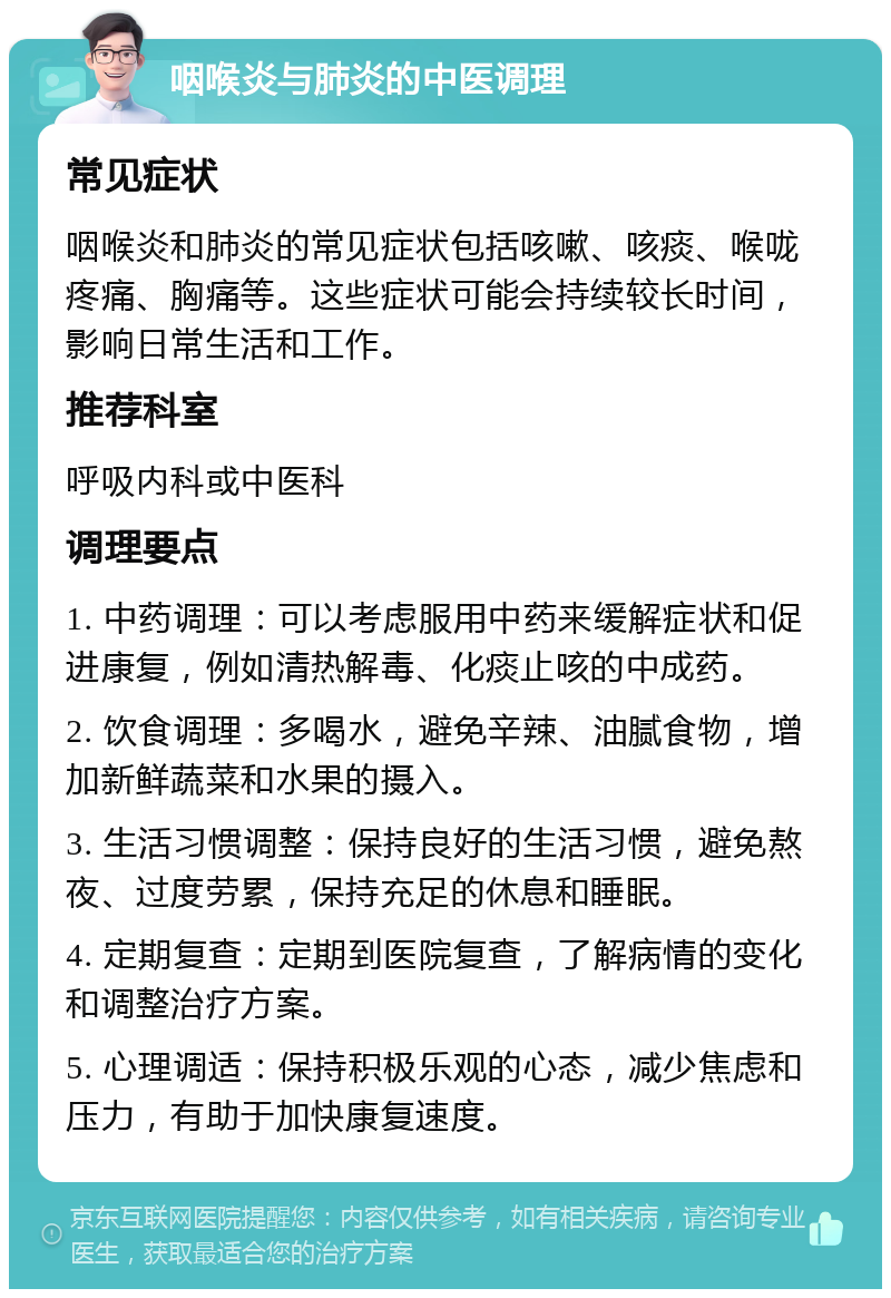 咽喉炎与肺炎的中医调理 常见症状 咽喉炎和肺炎的常见症状包括咳嗽、咳痰、喉咙疼痛、胸痛等。这些症状可能会持续较长时间，影响日常生活和工作。 推荐科室 呼吸内科或中医科 调理要点 1. 中药调理：可以考虑服用中药来缓解症状和促进康复，例如清热解毒、化痰止咳的中成药。 2. 饮食调理：多喝水，避免辛辣、油腻食物，增加新鲜蔬菜和水果的摄入。 3. 生活习惯调整：保持良好的生活习惯，避免熬夜、过度劳累，保持充足的休息和睡眠。 4. 定期复查：定期到医院复查，了解病情的变化和调整治疗方案。 5. 心理调适：保持积极乐观的心态，减少焦虑和压力，有助于加快康复速度。