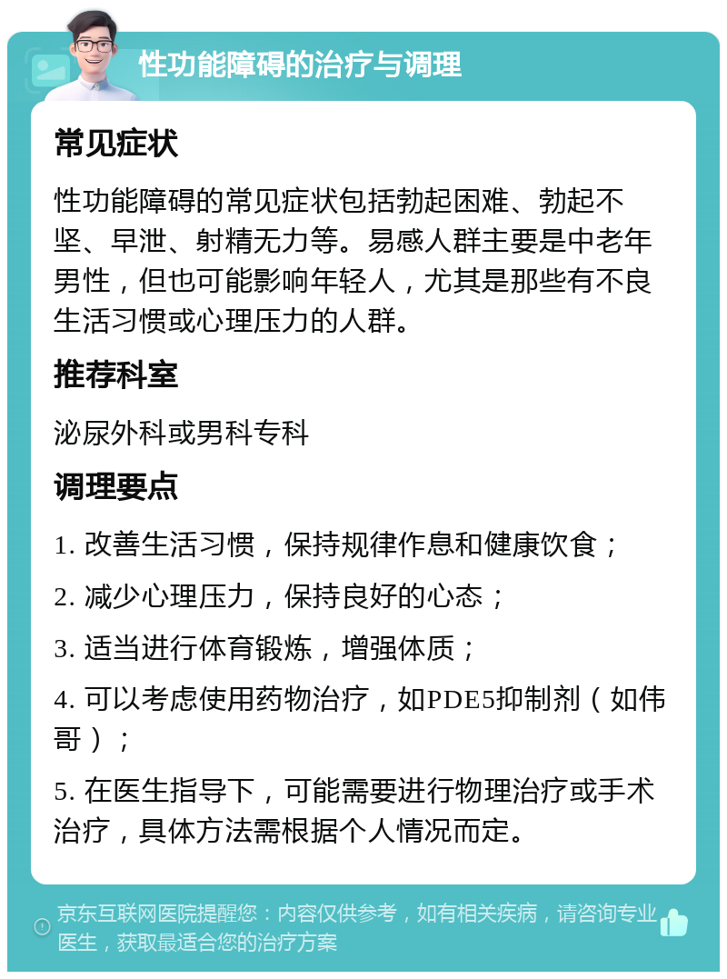 性功能障碍的治疗与调理 常见症状 性功能障碍的常见症状包括勃起困难、勃起不坚、早泄、射精无力等。易感人群主要是中老年男性，但也可能影响年轻人，尤其是那些有不良生活习惯或心理压力的人群。 推荐科室 泌尿外科或男科专科 调理要点 1. 改善生活习惯，保持规律作息和健康饮食； 2. 减少心理压力，保持良好的心态； 3. 适当进行体育锻炼，增强体质； 4. 可以考虑使用药物治疗，如PDE5抑制剂（如伟哥）； 5. 在医生指导下，可能需要进行物理治疗或手术治疗，具体方法需根据个人情况而定。