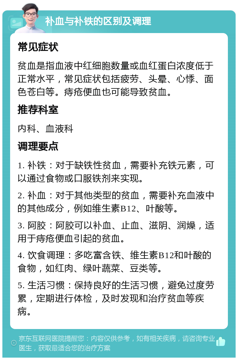 补血与补铁的区别及调理 常见症状 贫血是指血液中红细胞数量或血红蛋白浓度低于正常水平，常见症状包括疲劳、头晕、心悸、面色苍白等。痔疮便血也可能导致贫血。 推荐科室 内科、血液科 调理要点 1. 补铁：对于缺铁性贫血，需要补充铁元素，可以通过食物或口服铁剂来实现。 2. 补血：对于其他类型的贫血，需要补充血液中的其他成分，例如维生素B12、叶酸等。 3. 阿胶：阿胶可以补血、止血、滋阴、润燥，适用于痔疮便血引起的贫血。 4. 饮食调理：多吃富含铁、维生素B12和叶酸的食物，如红肉、绿叶蔬菜、豆类等。 5. 生活习惯：保持良好的生活习惯，避免过度劳累，定期进行体检，及时发现和治疗贫血等疾病。