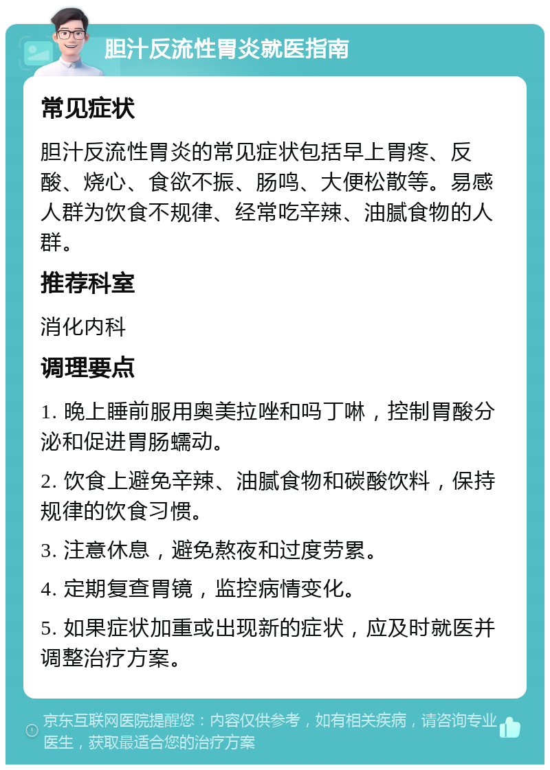 胆汁反流性胃炎就医指南 常见症状 胆汁反流性胃炎的常见症状包括早上胃疼、反酸、烧心、食欲不振、肠鸣、大便松散等。易感人群为饮食不规律、经常吃辛辣、油腻食物的人群。 推荐科室 消化内科 调理要点 1. 晚上睡前服用奥美拉唑和吗丁啉，控制胃酸分泌和促进胃肠蠕动。 2. 饮食上避免辛辣、油腻食物和碳酸饮料，保持规律的饮食习惯。 3. 注意休息，避免熬夜和过度劳累。 4. 定期复查胃镜，监控病情变化。 5. 如果症状加重或出现新的症状，应及时就医并调整治疗方案。