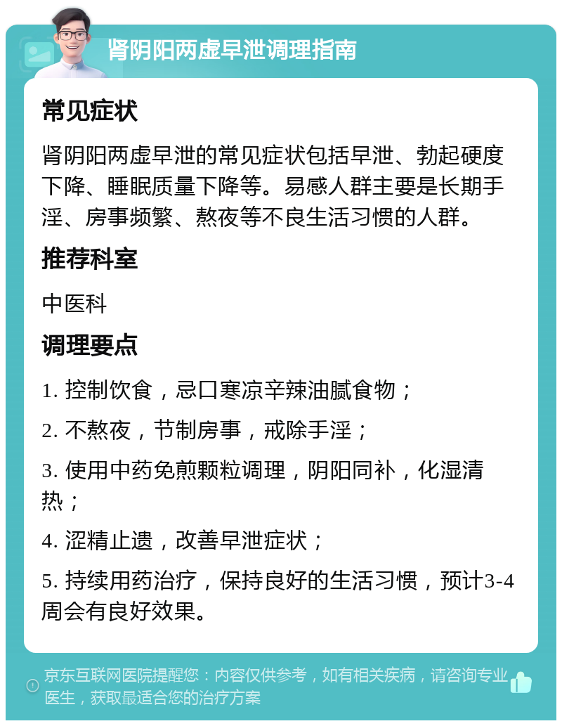 肾阴阳两虚早泄调理指南 常见症状 肾阴阳两虚早泄的常见症状包括早泄、勃起硬度下降、睡眠质量下降等。易感人群主要是长期手淫、房事频繁、熬夜等不良生活习惯的人群。 推荐科室 中医科 调理要点 1. 控制饮食，忌口寒凉辛辣油腻食物； 2. 不熬夜，节制房事，戒除手淫； 3. 使用中药免煎颗粒调理，阴阳同补，化湿清热； 4. 涩精止遗，改善早泄症状； 5. 持续用药治疗，保持良好的生活习惯，预计3-4周会有良好效果。