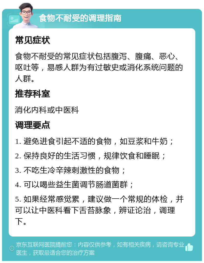 食物不耐受的调理指南 常见症状 食物不耐受的常见症状包括腹泻、腹痛、恶心、呕吐等，易感人群为有过敏史或消化系统问题的人群。 推荐科室 消化内科或中医科 调理要点 1. 避免进食引起不适的食物，如豆浆和牛奶； 2. 保持良好的生活习惯，规律饮食和睡眠； 3. 不吃生冷辛辣刺激性的食物； 4. 可以喝些益生菌调节肠道菌群； 5. 如果经常感觉累，建议做一个常规的体检，并可以让中医科看下舌苔脉象，辨证论治，调理下。