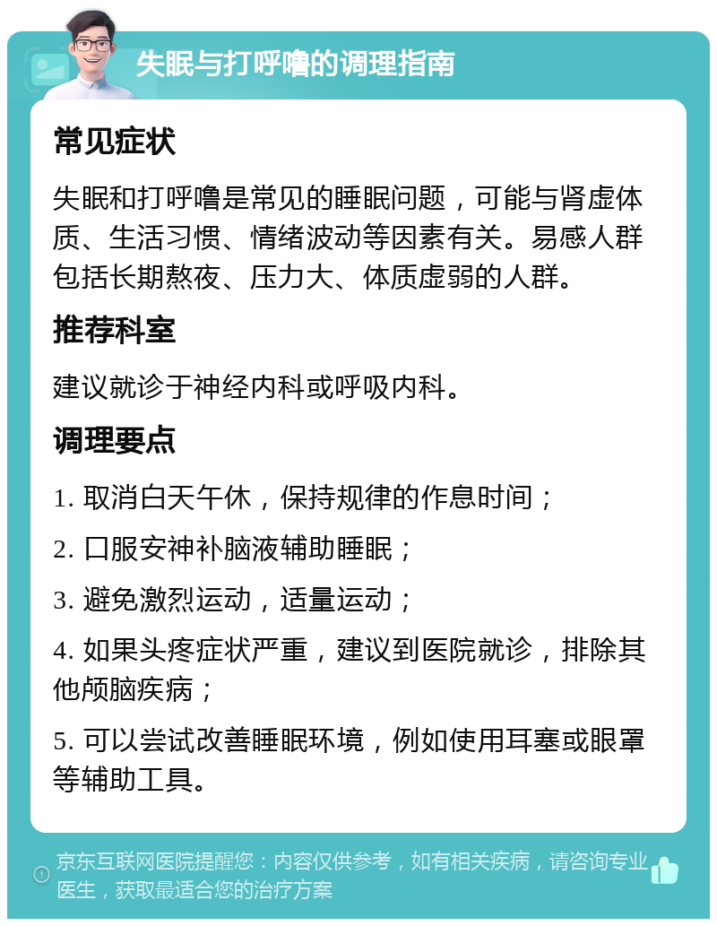 失眠与打呼噜的调理指南 常见症状 失眠和打呼噜是常见的睡眠问题，可能与肾虚体质、生活习惯、情绪波动等因素有关。易感人群包括长期熬夜、压力大、体质虚弱的人群。 推荐科室 建议就诊于神经内科或呼吸内科。 调理要点 1. 取消白天午休，保持规律的作息时间； 2. 口服安神补脑液辅助睡眠； 3. 避免激烈运动，适量运动； 4. 如果头疼症状严重，建议到医院就诊，排除其他颅脑疾病； 5. 可以尝试改善睡眠环境，例如使用耳塞或眼罩等辅助工具。