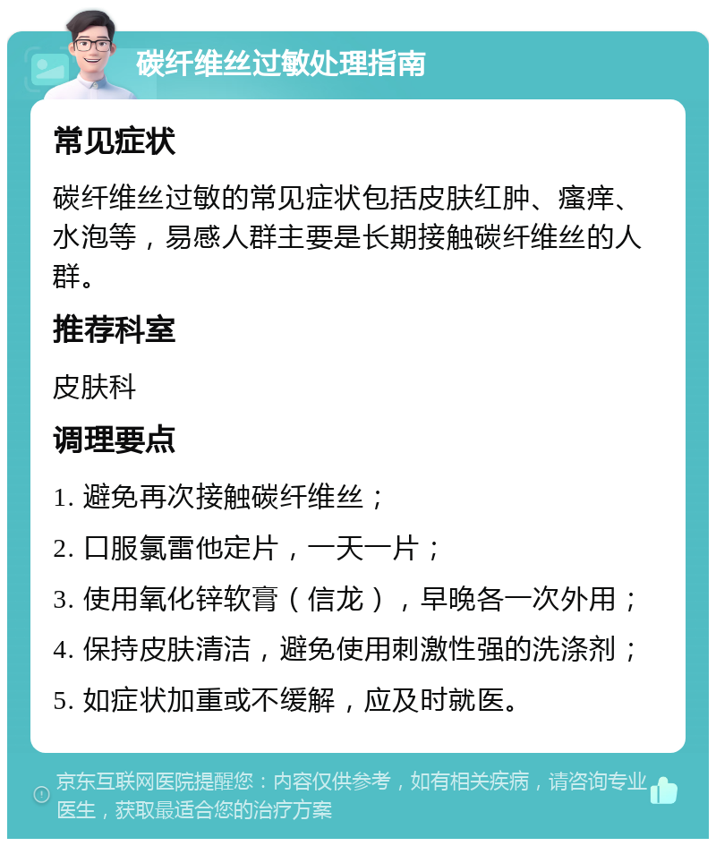 碳纤维丝过敏处理指南 常见症状 碳纤维丝过敏的常见症状包括皮肤红肿、瘙痒、水泡等，易感人群主要是长期接触碳纤维丝的人群。 推荐科室 皮肤科 调理要点 1. 避免再次接触碳纤维丝； 2. 口服氯雷他定片，一天一片； 3. 使用氧化锌软膏（信龙），早晚各一次外用； 4. 保持皮肤清洁，避免使用刺激性强的洗涤剂； 5. 如症状加重或不缓解，应及时就医。