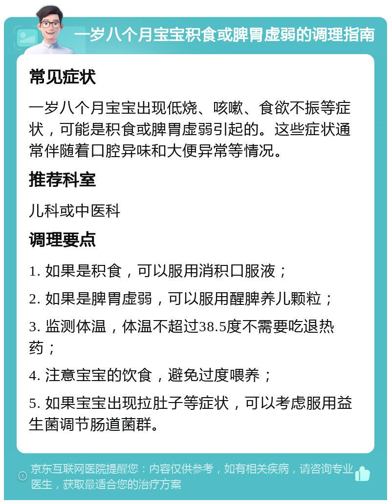 一岁八个月宝宝积食或脾胃虚弱的调理指南 常见症状 一岁八个月宝宝出现低烧、咳嗽、食欲不振等症状，可能是积食或脾胃虚弱引起的。这些症状通常伴随着口腔异味和大便异常等情况。 推荐科室 儿科或中医科 调理要点 1. 如果是积食，可以服用消积口服液； 2. 如果是脾胃虚弱，可以服用醒脾养儿颗粒； 3. 监测体温，体温不超过38.5度不需要吃退热药； 4. 注意宝宝的饮食，避免过度喂养； 5. 如果宝宝出现拉肚子等症状，可以考虑服用益生菌调节肠道菌群。