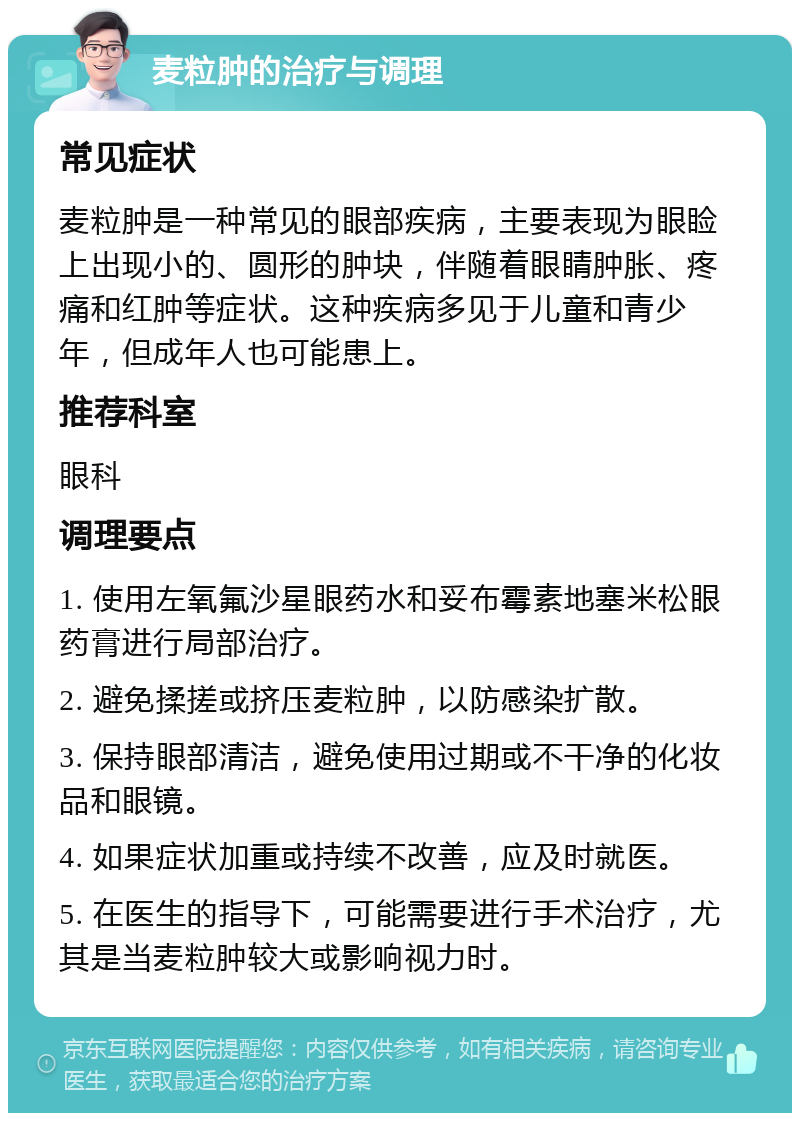 麦粒肿的治疗与调理 常见症状 麦粒肿是一种常见的眼部疾病，主要表现为眼睑上出现小的、圆形的肿块，伴随着眼睛肿胀、疼痛和红肿等症状。这种疾病多见于儿童和青少年，但成年人也可能患上。 推荐科室 眼科 调理要点 1. 使用左氧氟沙星眼药水和妥布霉素地塞米松眼药膏进行局部治疗。 2. 避免揉搓或挤压麦粒肿，以防感染扩散。 3. 保持眼部清洁，避免使用过期或不干净的化妆品和眼镜。 4. 如果症状加重或持续不改善，应及时就医。 5. 在医生的指导下，可能需要进行手术治疗，尤其是当麦粒肿较大或影响视力时。