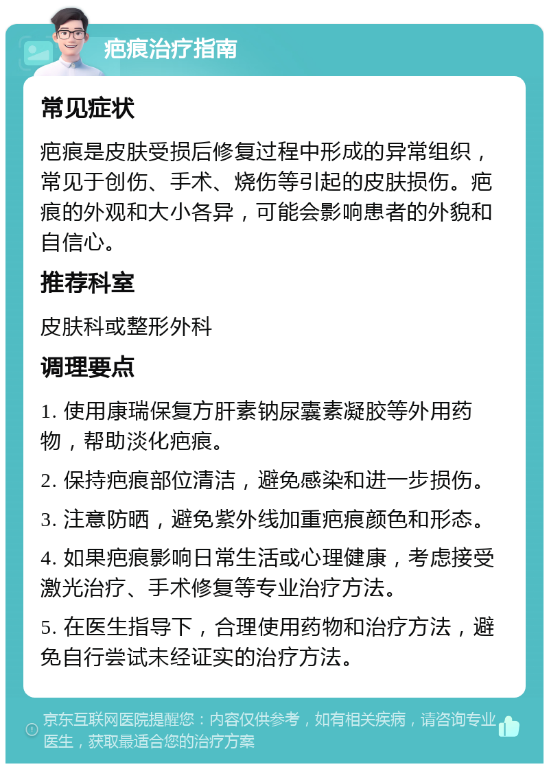 疤痕治疗指南 常见症状 疤痕是皮肤受损后修复过程中形成的异常组织，常见于创伤、手术、烧伤等引起的皮肤损伤。疤痕的外观和大小各异，可能会影响患者的外貌和自信心。 推荐科室 皮肤科或整形外科 调理要点 1. 使用康瑞保复方肝素钠尿囊素凝胶等外用药物，帮助淡化疤痕。 2. 保持疤痕部位清洁，避免感染和进一步损伤。 3. 注意防晒，避免紫外线加重疤痕颜色和形态。 4. 如果疤痕影响日常生活或心理健康，考虑接受激光治疗、手术修复等专业治疗方法。 5. 在医生指导下，合理使用药物和治疗方法，避免自行尝试未经证实的治疗方法。