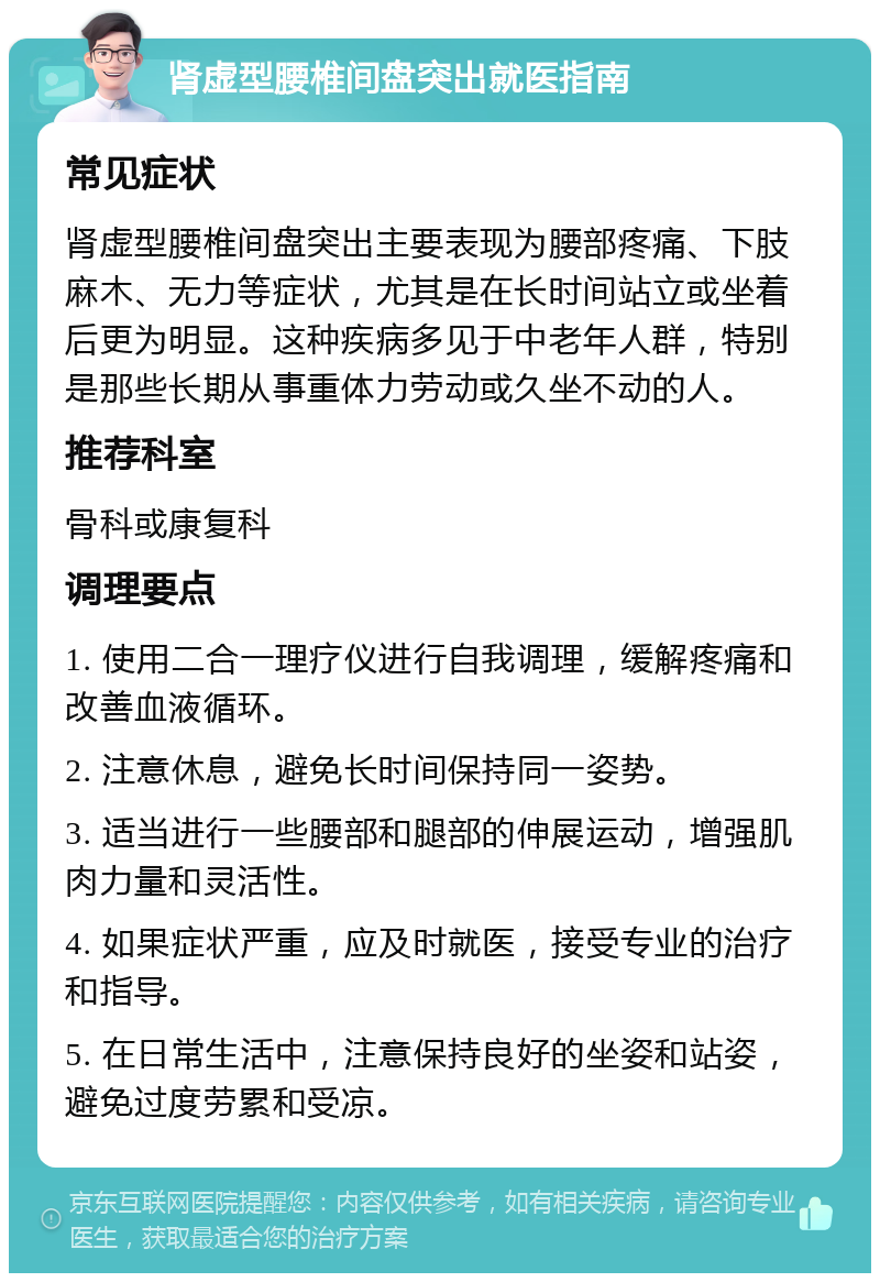 肾虚型腰椎间盘突出就医指南 常见症状 肾虚型腰椎间盘突出主要表现为腰部疼痛、下肢麻木、无力等症状，尤其是在长时间站立或坐着后更为明显。这种疾病多见于中老年人群，特别是那些长期从事重体力劳动或久坐不动的人。 推荐科室 骨科或康复科 调理要点 1. 使用二合一理疗仪进行自我调理，缓解疼痛和改善血液循环。 2. 注意休息，避免长时间保持同一姿势。 3. 适当进行一些腰部和腿部的伸展运动，增强肌肉力量和灵活性。 4. 如果症状严重，应及时就医，接受专业的治疗和指导。 5. 在日常生活中，注意保持良好的坐姿和站姿，避免过度劳累和受凉。