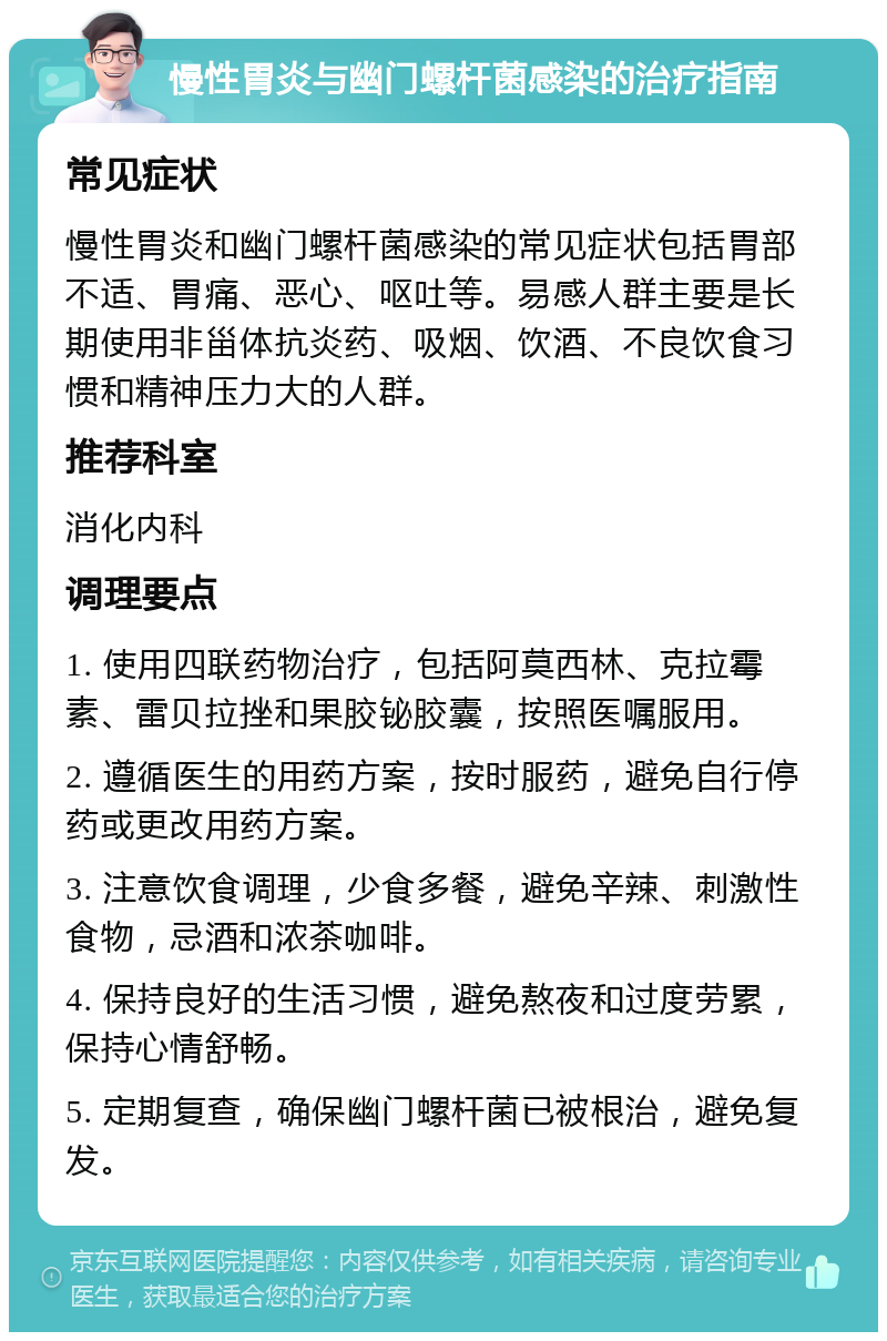 慢性胃炎与幽门螺杆菌感染的治疗指南 常见症状 慢性胃炎和幽门螺杆菌感染的常见症状包括胃部不适、胃痛、恶心、呕吐等。易感人群主要是长期使用非甾体抗炎药、吸烟、饮酒、不良饮食习惯和精神压力大的人群。 推荐科室 消化内科 调理要点 1. 使用四联药物治疗，包括阿莫西林、克拉霉素、雷贝拉挫和果胶铋胶囊，按照医嘱服用。 2. 遵循医生的用药方案，按时服药，避免自行停药或更改用药方案。 3. 注意饮食调理，少食多餐，避免辛辣、刺激性食物，忌酒和浓茶咖啡。 4. 保持良好的生活习惯，避免熬夜和过度劳累，保持心情舒畅。 5. 定期复查，确保幽门螺杆菌已被根治，避免复发。