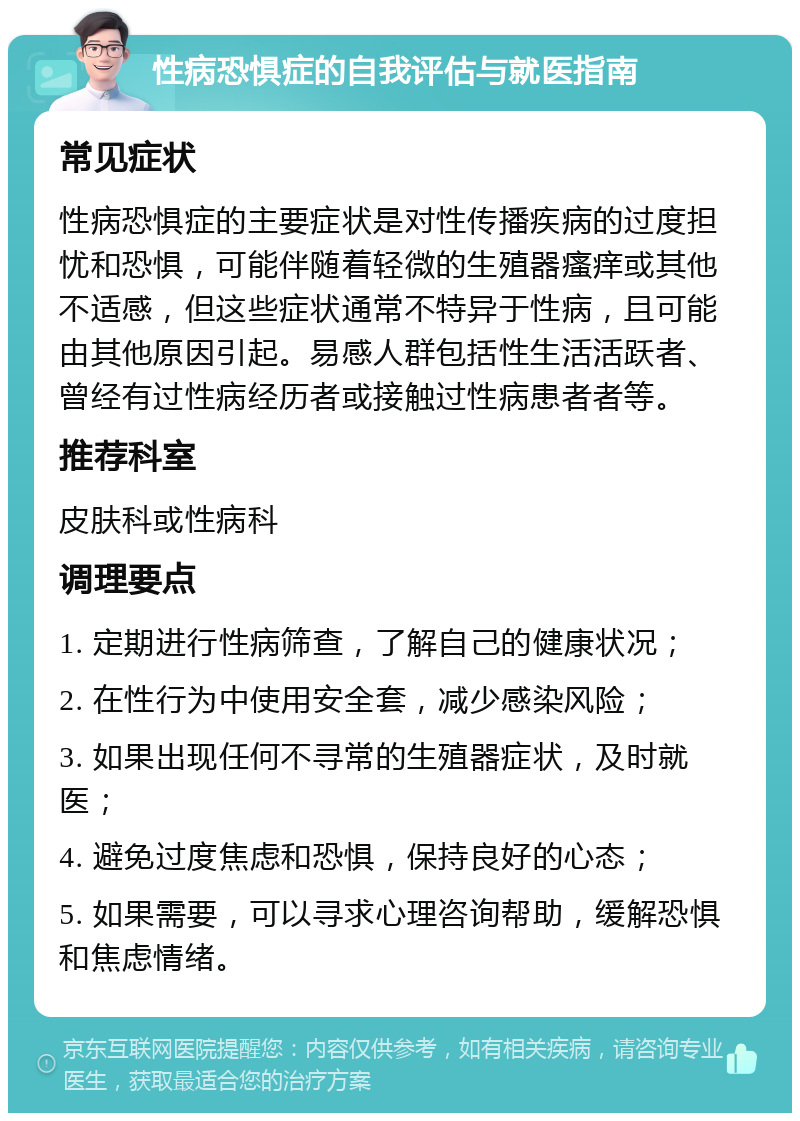 性病恐惧症的自我评估与就医指南 常见症状 性病恐惧症的主要症状是对性传播疾病的过度担忧和恐惧，可能伴随着轻微的生殖器瘙痒或其他不适感，但这些症状通常不特异于性病，且可能由其他原因引起。易感人群包括性生活活跃者、曾经有过性病经历者或接触过性病患者者等。 推荐科室 皮肤科或性病科 调理要点 1. 定期进行性病筛查，了解自己的健康状况； 2. 在性行为中使用安全套，减少感染风险； 3. 如果出现任何不寻常的生殖器症状，及时就医； 4. 避免过度焦虑和恐惧，保持良好的心态； 5. 如果需要，可以寻求心理咨询帮助，缓解恐惧和焦虑情绪。