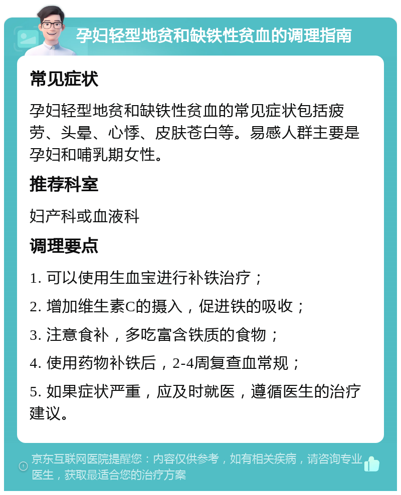 孕妇轻型地贫和缺铁性贫血的调理指南 常见症状 孕妇轻型地贫和缺铁性贫血的常见症状包括疲劳、头晕、心悸、皮肤苍白等。易感人群主要是孕妇和哺乳期女性。 推荐科室 妇产科或血液科 调理要点 1. 可以使用生血宝进行补铁治疗； 2. 增加维生素C的摄入，促进铁的吸收； 3. 注意食补，多吃富含铁质的食物； 4. 使用药物补铁后，2-4周复查血常规； 5. 如果症状严重，应及时就医，遵循医生的治疗建议。