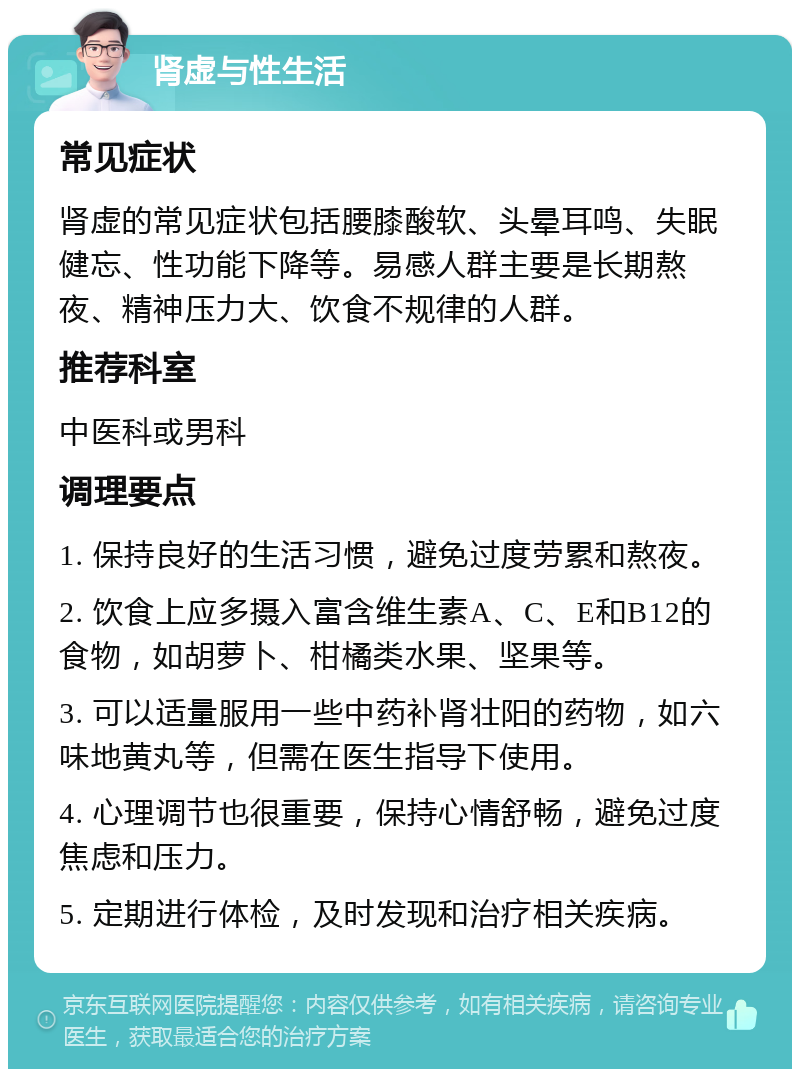 肾虚与性生活 常见症状 肾虚的常见症状包括腰膝酸软、头晕耳鸣、失眠健忘、性功能下降等。易感人群主要是长期熬夜、精神压力大、饮食不规律的人群。 推荐科室 中医科或男科 调理要点 1. 保持良好的生活习惯，避免过度劳累和熬夜。 2. 饮食上应多摄入富含维生素A、C、E和B12的食物，如胡萝卜、柑橘类水果、坚果等。 3. 可以适量服用一些中药补肾壮阳的药物，如六味地黄丸等，但需在医生指导下使用。 4. 心理调节也很重要，保持心情舒畅，避免过度焦虑和压力。 5. 定期进行体检，及时发现和治疗相关疾病。