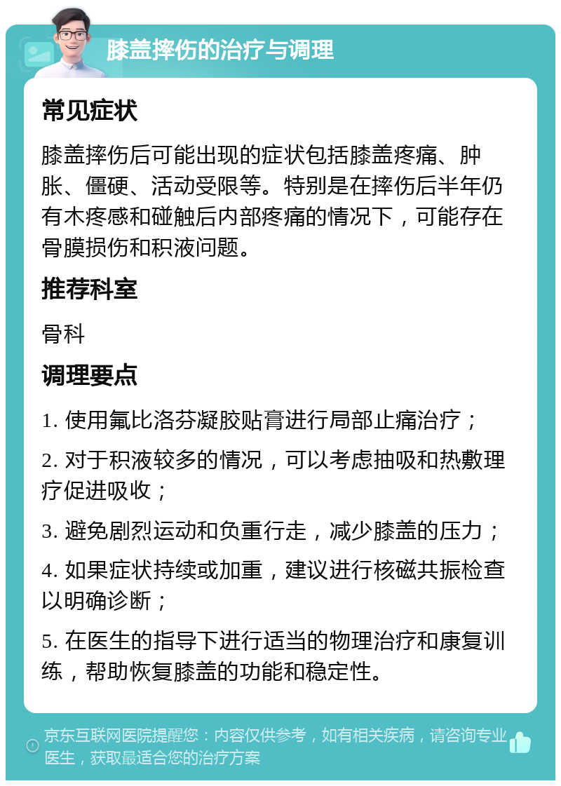 膝盖摔伤的治疗与调理 常见症状 膝盖摔伤后可能出现的症状包括膝盖疼痛、肿胀、僵硬、活动受限等。特别是在摔伤后半年仍有木疼感和碰触后内部疼痛的情况下，可能存在骨膜损伤和积液问题。 推荐科室 骨科 调理要点 1. 使用氟比洛芬凝胶贴膏进行局部止痛治疗； 2. 对于积液较多的情况，可以考虑抽吸和热敷理疗促进吸收； 3. 避免剧烈运动和负重行走，减少膝盖的压力； 4. 如果症状持续或加重，建议进行核磁共振检查以明确诊断； 5. 在医生的指导下进行适当的物理治疗和康复训练，帮助恢复膝盖的功能和稳定性。