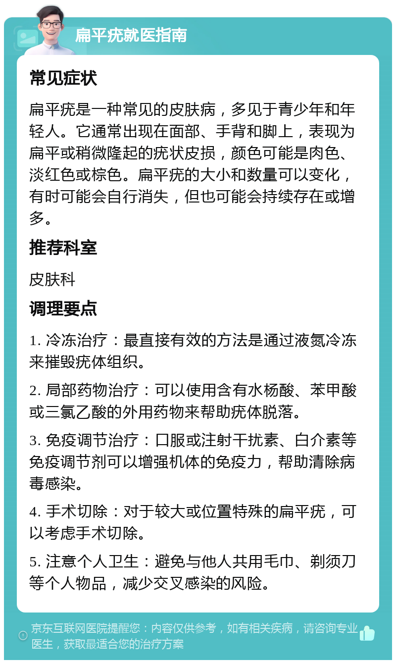 扁平疣就医指南 常见症状 扁平疣是一种常见的皮肤病，多见于青少年和年轻人。它通常出现在面部、手背和脚上，表现为扁平或稍微隆起的疣状皮损，颜色可能是肉色、淡红色或棕色。扁平疣的大小和数量可以变化，有时可能会自行消失，但也可能会持续存在或增多。 推荐科室 皮肤科 调理要点 1. 冷冻治疗：最直接有效的方法是通过液氮冷冻来摧毁疣体组织。 2. 局部药物治疗：可以使用含有水杨酸、苯甲酸或三氯乙酸的外用药物来帮助疣体脱落。 3. 免疫调节治疗：口服或注射干扰素、白介素等免疫调节剂可以增强机体的免疫力，帮助清除病毒感染。 4. 手术切除：对于较大或位置特殊的扁平疣，可以考虑手术切除。 5. 注意个人卫生：避免与他人共用毛巾、剃须刀等个人物品，减少交叉感染的风险。