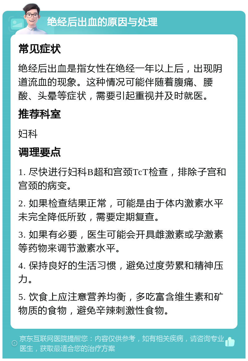 绝经后出血的原因与处理 常见症状 绝经后出血是指女性在绝经一年以上后，出现阴道流血的现象。这种情况可能伴随着腹痛、腰酸、头晕等症状，需要引起重视并及时就医。 推荐科室 妇科 调理要点 1. 尽快进行妇科B超和宫颈TcT检查，排除子宫和宫颈的病变。 2. 如果检查结果正常，可能是由于体内激素水平未完全降低所致，需要定期复查。 3. 如果有必要，医生可能会开具雌激素或孕激素等药物来调节激素水平。 4. 保持良好的生活习惯，避免过度劳累和精神压力。 5. 饮食上应注意营养均衡，多吃富含维生素和矿物质的食物，避免辛辣刺激性食物。