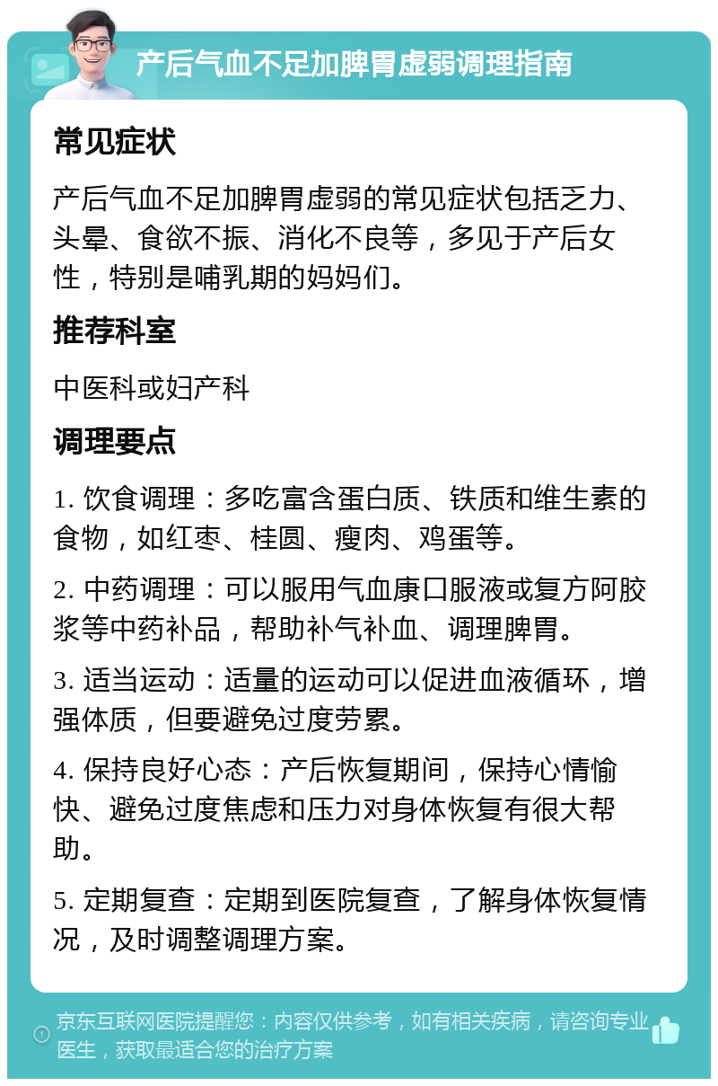 产后气血不足加脾胃虚弱调理指南 常见症状 产后气血不足加脾胃虚弱的常见症状包括乏力、头晕、食欲不振、消化不良等，多见于产后女性，特别是哺乳期的妈妈们。 推荐科室 中医科或妇产科 调理要点 1. 饮食调理：多吃富含蛋白质、铁质和维生素的食物，如红枣、桂圆、瘦肉、鸡蛋等。 2. 中药调理：可以服用气血康口服液或复方阿胶浆等中药补品，帮助补气补血、调理脾胃。 3. 适当运动：适量的运动可以促进血液循环，增强体质，但要避免过度劳累。 4. 保持良好心态：产后恢复期间，保持心情愉快、避免过度焦虑和压力对身体恢复有很大帮助。 5. 定期复查：定期到医院复查，了解身体恢复情况，及时调整调理方案。