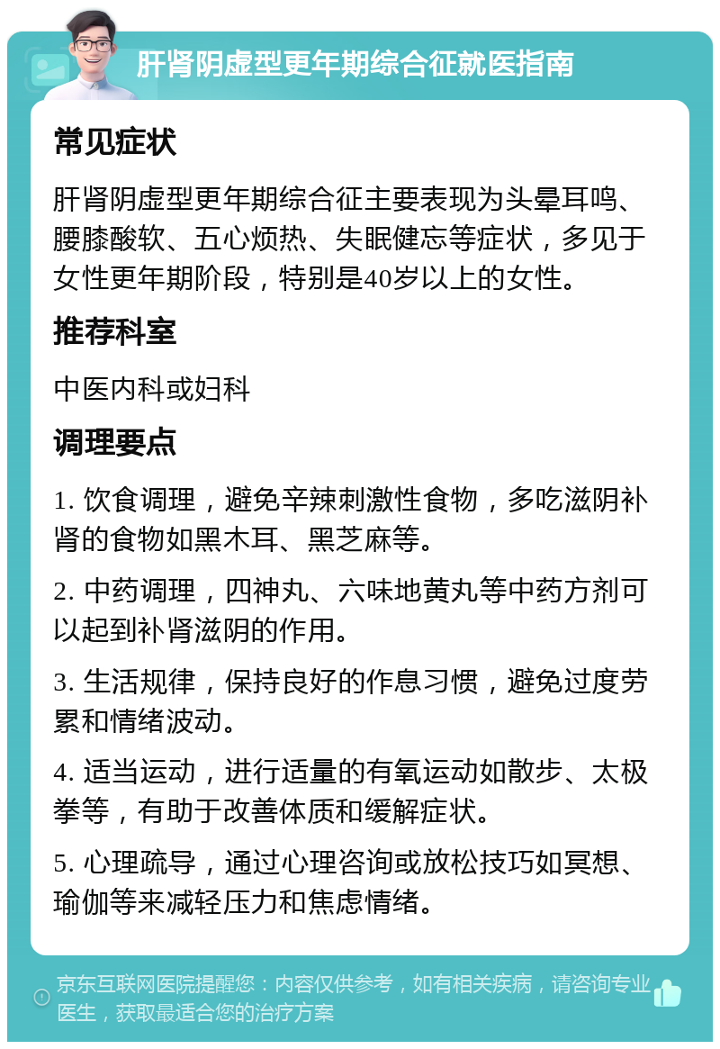 肝肾阴虚型更年期综合征就医指南 常见症状 肝肾阴虚型更年期综合征主要表现为头晕耳鸣、腰膝酸软、五心烦热、失眠健忘等症状，多见于女性更年期阶段，特别是40岁以上的女性。 推荐科室 中医内科或妇科 调理要点 1. 饮食调理，避免辛辣刺激性食物，多吃滋阴补肾的食物如黑木耳、黑芝麻等。 2. 中药调理，四神丸、六味地黄丸等中药方剂可以起到补肾滋阴的作用。 3. 生活规律，保持良好的作息习惯，避免过度劳累和情绪波动。 4. 适当运动，进行适量的有氧运动如散步、太极拳等，有助于改善体质和缓解症状。 5. 心理疏导，通过心理咨询或放松技巧如冥想、瑜伽等来减轻压力和焦虑情绪。