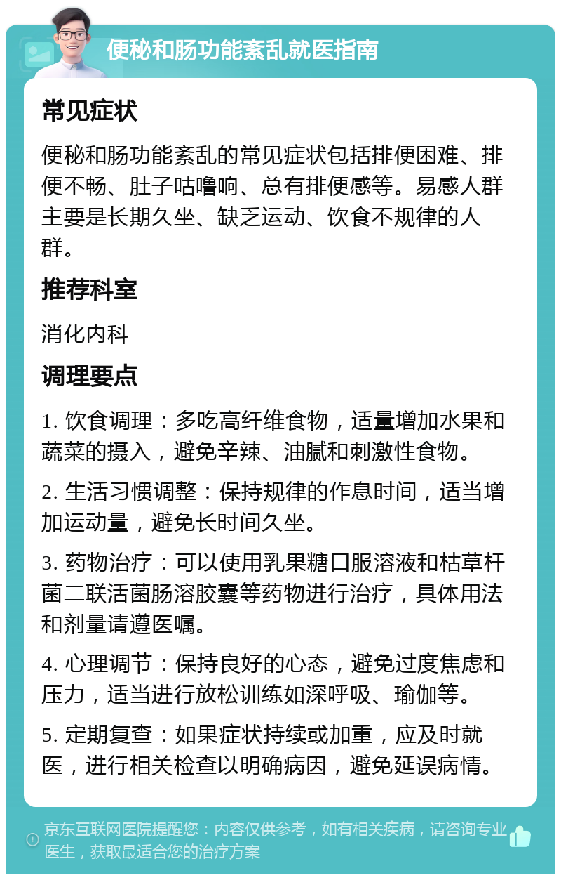 便秘和肠功能紊乱就医指南 常见症状 便秘和肠功能紊乱的常见症状包括排便困难、排便不畅、肚子咕噜响、总有排便感等。易感人群主要是长期久坐、缺乏运动、饮食不规律的人群。 推荐科室 消化内科 调理要点 1. 饮食调理：多吃高纤维食物，适量增加水果和蔬菜的摄入，避免辛辣、油腻和刺激性食物。 2. 生活习惯调整：保持规律的作息时间，适当增加运动量，避免长时间久坐。 3. 药物治疗：可以使用乳果糖口服溶液和枯草杆菌二联活菌肠溶胶囊等药物进行治疗，具体用法和剂量请遵医嘱。 4. 心理调节：保持良好的心态，避免过度焦虑和压力，适当进行放松训练如深呼吸、瑜伽等。 5. 定期复查：如果症状持续或加重，应及时就医，进行相关检查以明确病因，避免延误病情。