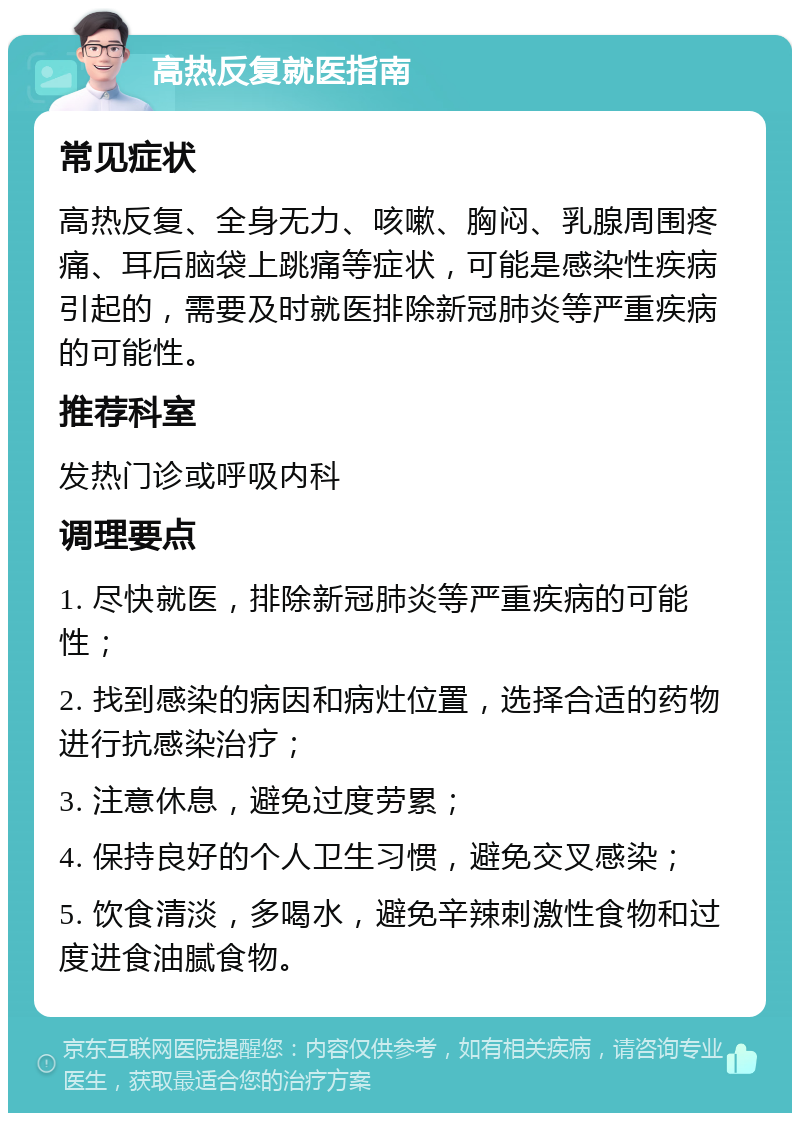 高热反复就医指南 常见症状 高热反复、全身无力、咳嗽、胸闷、乳腺周围疼痛、耳后脑袋上跳痛等症状，可能是感染性疾病引起的，需要及时就医排除新冠肺炎等严重疾病的可能性。 推荐科室 发热门诊或呼吸内科 调理要点 1. 尽快就医，排除新冠肺炎等严重疾病的可能性； 2. 找到感染的病因和病灶位置，选择合适的药物进行抗感染治疗； 3. 注意休息，避免过度劳累； 4. 保持良好的个人卫生习惯，避免交叉感染； 5. 饮食清淡，多喝水，避免辛辣刺激性食物和过度进食油腻食物。