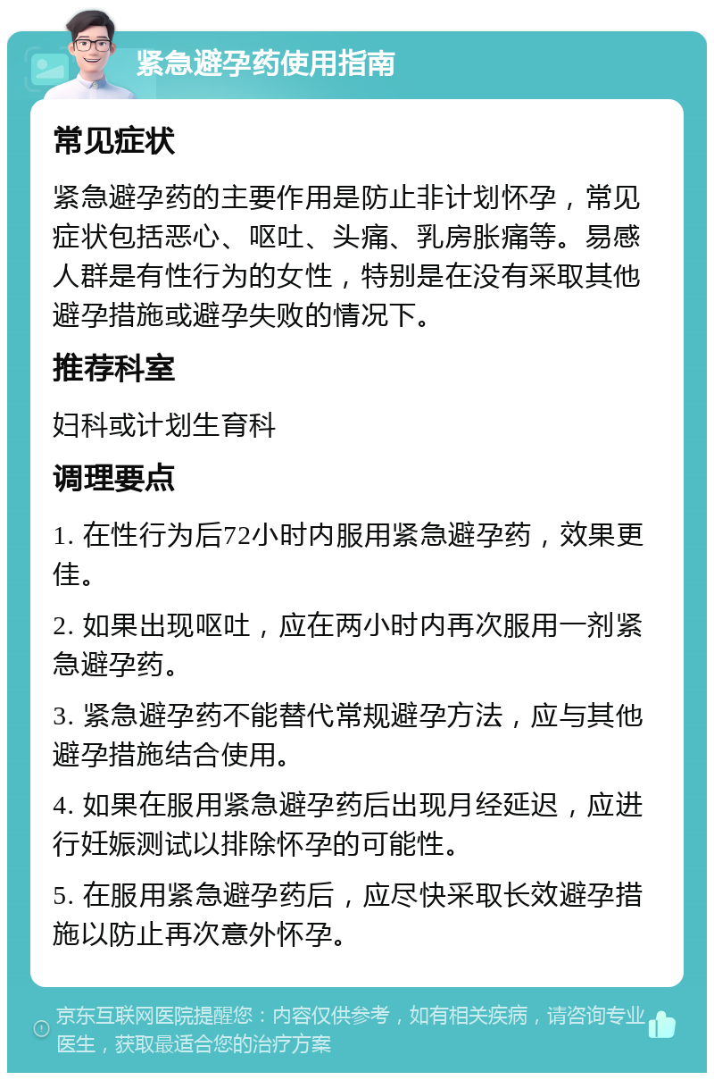 紧急避孕药使用指南 常见症状 紧急避孕药的主要作用是防止非计划怀孕，常见症状包括恶心、呕吐、头痛、乳房胀痛等。易感人群是有性行为的女性，特别是在没有采取其他避孕措施或避孕失败的情况下。 推荐科室 妇科或计划生育科 调理要点 1. 在性行为后72小时内服用紧急避孕药，效果更佳。 2. 如果出现呕吐，应在两小时内再次服用一剂紧急避孕药。 3. 紧急避孕药不能替代常规避孕方法，应与其他避孕措施结合使用。 4. 如果在服用紧急避孕药后出现月经延迟，应进行妊娠测试以排除怀孕的可能性。 5. 在服用紧急避孕药后，应尽快采取长效避孕措施以防止再次意外怀孕。