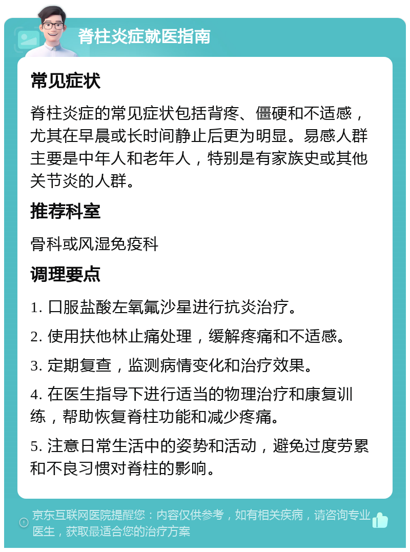 脊柱炎症就医指南 常见症状 脊柱炎症的常见症状包括背疼、僵硬和不适感，尤其在早晨或长时间静止后更为明显。易感人群主要是中年人和老年人，特别是有家族史或其他关节炎的人群。 推荐科室 骨科或风湿免疫科 调理要点 1. 口服盐酸左氧氟沙星进行抗炎治疗。 2. 使用扶他林止痛处理，缓解疼痛和不适感。 3. 定期复查，监测病情变化和治疗效果。 4. 在医生指导下进行适当的物理治疗和康复训练，帮助恢复脊柱功能和减少疼痛。 5. 注意日常生活中的姿势和活动，避免过度劳累和不良习惯对脊柱的影响。