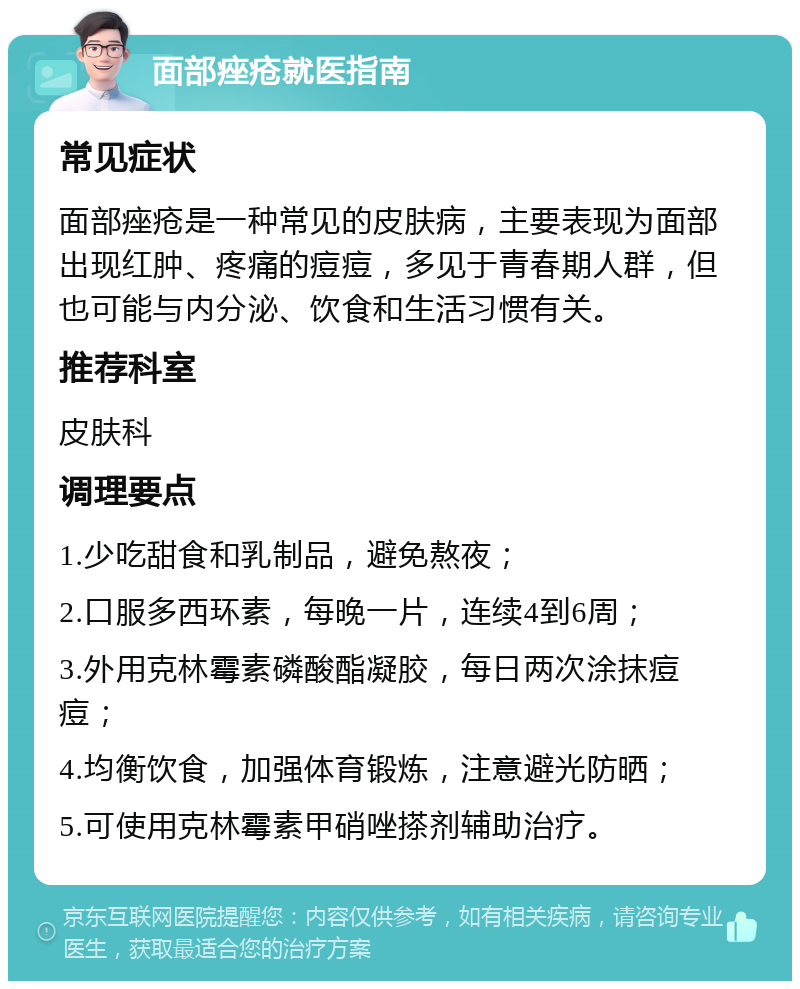 面部痤疮就医指南 常见症状 面部痤疮是一种常见的皮肤病，主要表现为面部出现红肿、疼痛的痘痘，多见于青春期人群，但也可能与内分泌、饮食和生活习惯有关。 推荐科室 皮肤科 调理要点 1.少吃甜食和乳制品，避免熬夜； 2.口服多西环素，每晚一片，连续4到6周； 3.外用克林霉素磷酸酯凝胶，每日两次涂抹痘痘； 4.均衡饮食，加强体育锻炼，注意避光防晒； 5.可使用克林霉素甲硝唑搽剂辅助治疗。