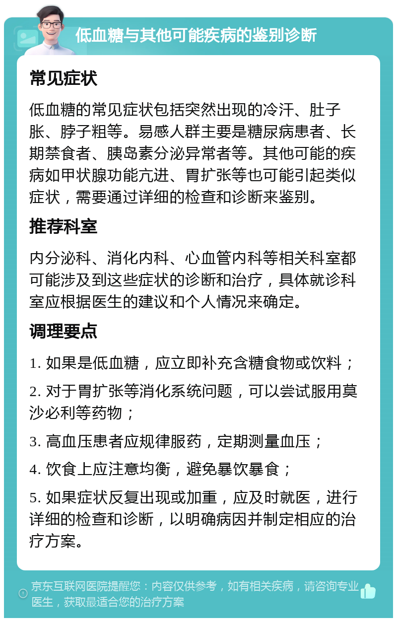 低血糖与其他可能疾病的鉴别诊断 常见症状 低血糖的常见症状包括突然出现的冷汗、肚子胀、脖子粗等。易感人群主要是糖尿病患者、长期禁食者、胰岛素分泌异常者等。其他可能的疾病如甲状腺功能亢进、胃扩张等也可能引起类似症状，需要通过详细的检查和诊断来鉴别。 推荐科室 内分泌科、消化内科、心血管内科等相关科室都可能涉及到这些症状的诊断和治疗，具体就诊科室应根据医生的建议和个人情况来确定。 调理要点 1. 如果是低血糖，应立即补充含糖食物或饮料； 2. 对于胃扩张等消化系统问题，可以尝试服用莫沙必利等药物； 3. 高血压患者应规律服药，定期测量血压； 4. 饮食上应注意均衡，避免暴饮暴食； 5. 如果症状反复出现或加重，应及时就医，进行详细的检查和诊断，以明确病因并制定相应的治疗方案。