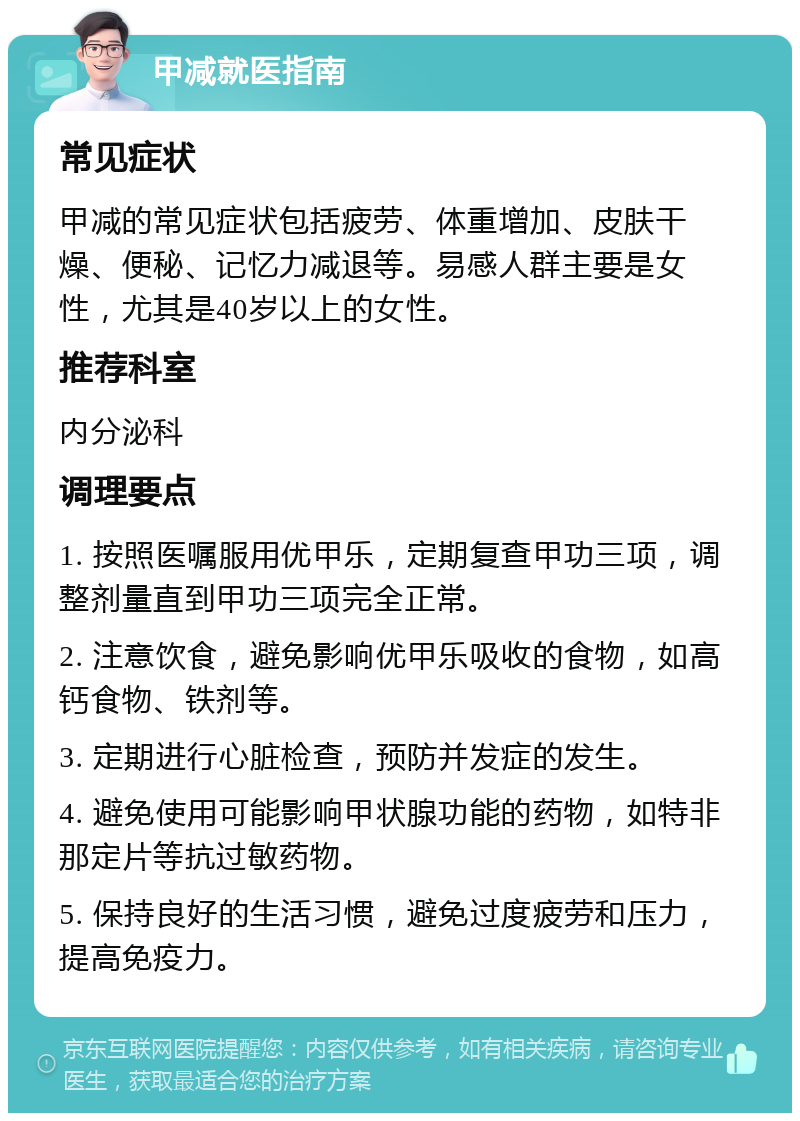 甲减就医指南 常见症状 甲减的常见症状包括疲劳、体重增加、皮肤干燥、便秘、记忆力减退等。易感人群主要是女性，尤其是40岁以上的女性。 推荐科室 内分泌科 调理要点 1. 按照医嘱服用优甲乐，定期复查甲功三项，调整剂量直到甲功三项完全正常。 2. 注意饮食，避免影响优甲乐吸收的食物，如高钙食物、铁剂等。 3. 定期进行心脏检查，预防并发症的发生。 4. 避免使用可能影响甲状腺功能的药物，如特非那定片等抗过敏药物。 5. 保持良好的生活习惯，避免过度疲劳和压力，提高免疫力。