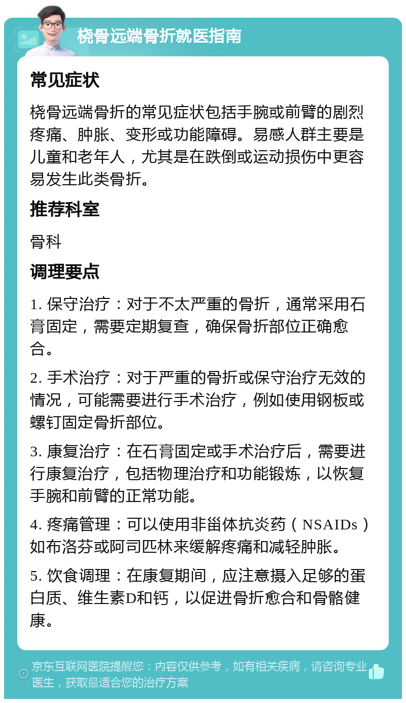 桡骨远端骨折就医指南 常见症状 桡骨远端骨折的常见症状包括手腕或前臂的剧烈疼痛、肿胀、变形或功能障碍。易感人群主要是儿童和老年人，尤其是在跌倒或运动损伤中更容易发生此类骨折。 推荐科室 骨科 调理要点 1. 保守治疗：对于不太严重的骨折，通常采用石膏固定，需要定期复查，确保骨折部位正确愈合。 2. 手术治疗：对于严重的骨折或保守治疗无效的情况，可能需要进行手术治疗，例如使用钢板或螺钉固定骨折部位。 3. 康复治疗：在石膏固定或手术治疗后，需要进行康复治疗，包括物理治疗和功能锻炼，以恢复手腕和前臂的正常功能。 4. 疼痛管理：可以使用非甾体抗炎药（NSAIDs）如布洛芬或阿司匹林来缓解疼痛和减轻肿胀。 5. 饮食调理：在康复期间，应注意摄入足够的蛋白质、维生素D和钙，以促进骨折愈合和骨骼健康。