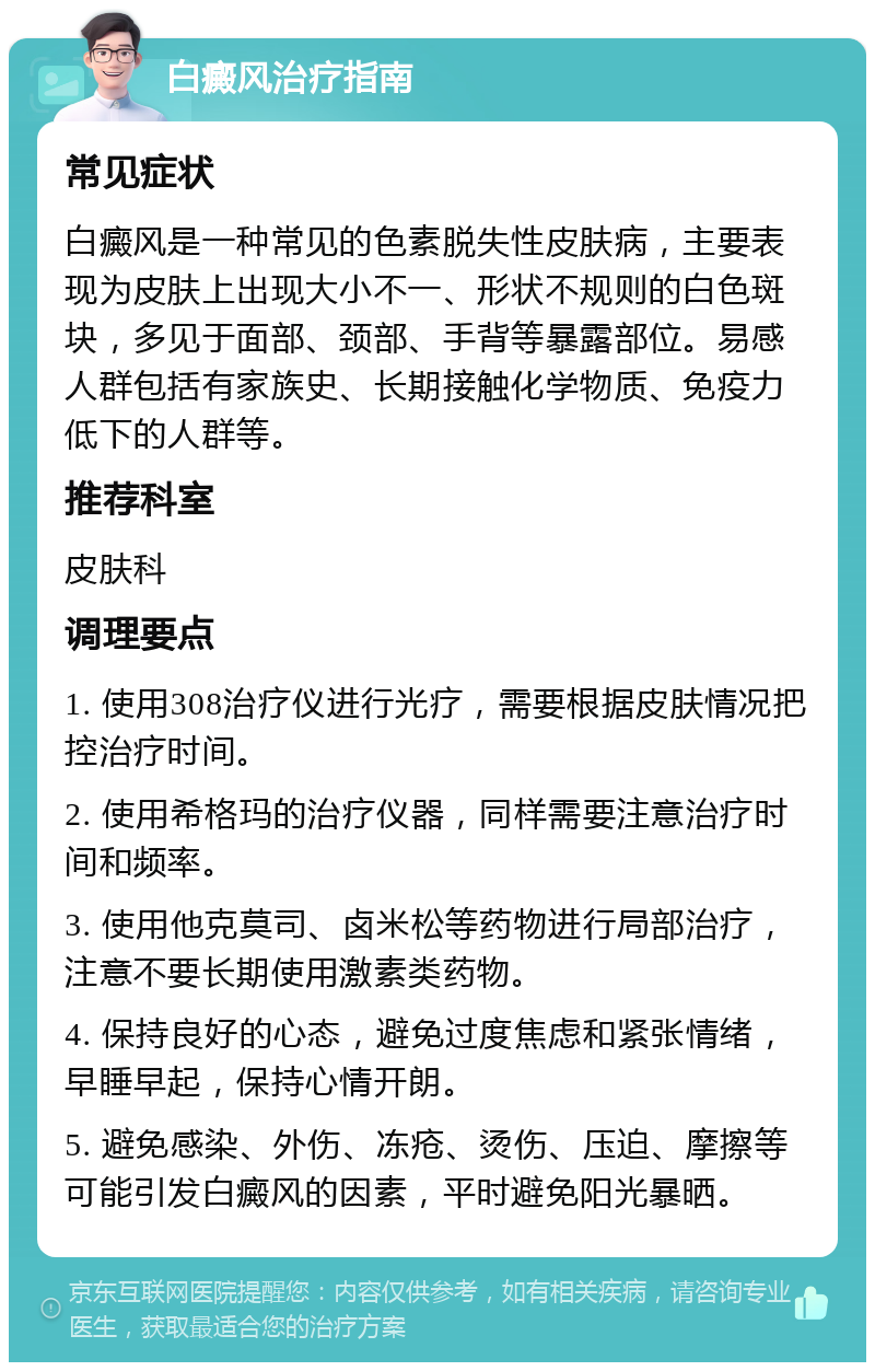 白癜风治疗指南 常见症状 白癜风是一种常见的色素脱失性皮肤病，主要表现为皮肤上出现大小不一、形状不规则的白色斑块，多见于面部、颈部、手背等暴露部位。易感人群包括有家族史、长期接触化学物质、免疫力低下的人群等。 推荐科室 皮肤科 调理要点 1. 使用308治疗仪进行光疗，需要根据皮肤情况把控治疗时间。 2. 使用希格玛的治疗仪器，同样需要注意治疗时间和频率。 3. 使用他克莫司、卤米松等药物进行局部治疗，注意不要长期使用激素类药物。 4. 保持良好的心态，避免过度焦虑和紧张情绪，早睡早起，保持心情开朗。 5. 避免感染、外伤、冻疮、烫伤、压迫、摩擦等可能引发白癜风的因素，平时避免阳光暴晒。