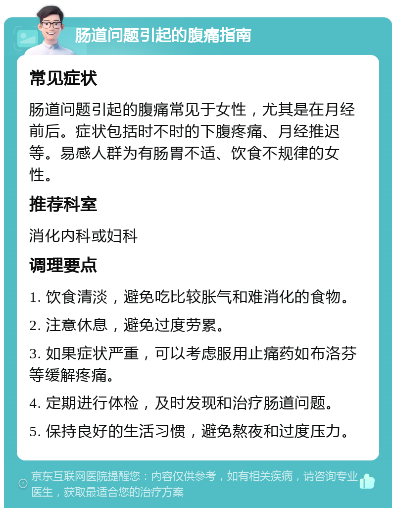 肠道问题引起的腹痛指南 常见症状 肠道问题引起的腹痛常见于女性，尤其是在月经前后。症状包括时不时的下腹疼痛、月经推迟等。易感人群为有肠胃不适、饮食不规律的女性。 推荐科室 消化内科或妇科 调理要点 1. 饮食清淡，避免吃比较胀气和难消化的食物。 2. 注意休息，避免过度劳累。 3. 如果症状严重，可以考虑服用止痛药如布洛芬等缓解疼痛。 4. 定期进行体检，及时发现和治疗肠道问题。 5. 保持良好的生活习惯，避免熬夜和过度压力。