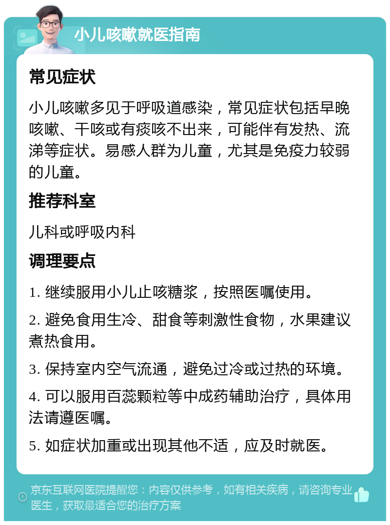 小儿咳嗽就医指南 常见症状 小儿咳嗽多见于呼吸道感染，常见症状包括早晚咳嗽、干咳或有痰咳不出来，可能伴有发热、流涕等症状。易感人群为儿童，尤其是免疫力较弱的儿童。 推荐科室 儿科或呼吸内科 调理要点 1. 继续服用小儿止咳糖浆，按照医嘱使用。 2. 避免食用生冷、甜食等刺激性食物，水果建议煮热食用。 3. 保持室内空气流通，避免过冷或过热的环境。 4. 可以服用百蕊颗粒等中成药辅助治疗，具体用法请遵医嘱。 5. 如症状加重或出现其他不适，应及时就医。