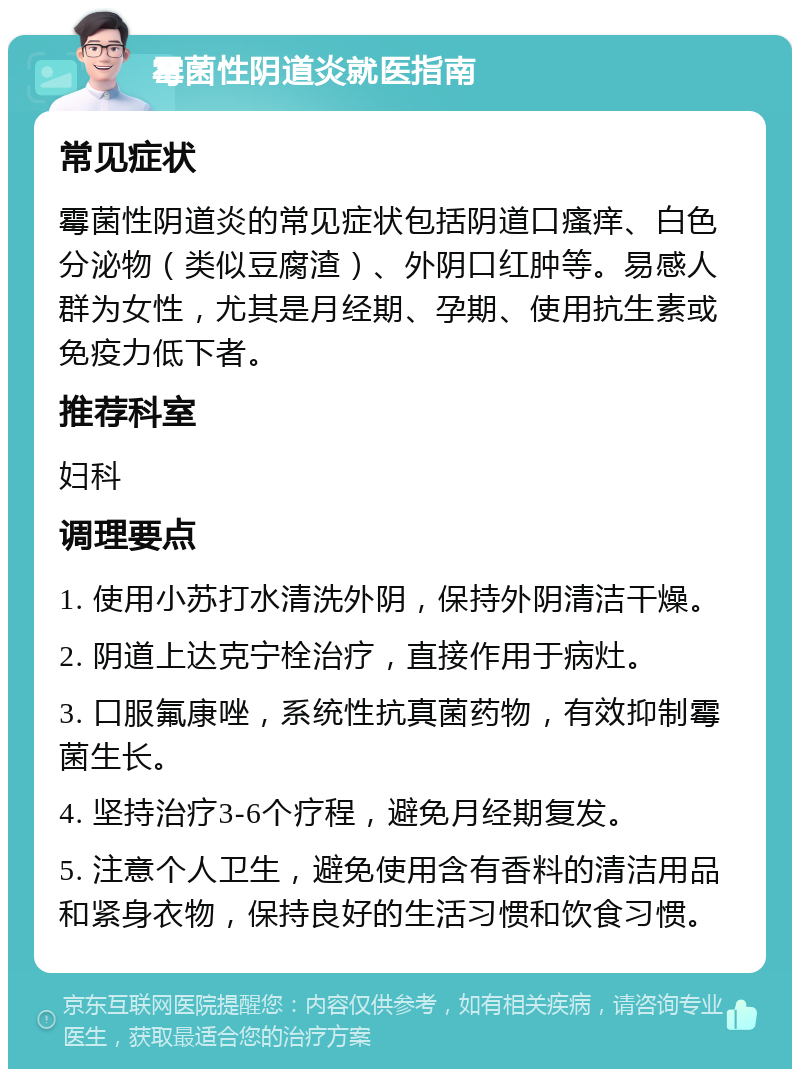 霉菌性阴道炎就医指南 常见症状 霉菌性阴道炎的常见症状包括阴道口瘙痒、白色分泌物（类似豆腐渣）、外阴口红肿等。易感人群为女性，尤其是月经期、孕期、使用抗生素或免疫力低下者。 推荐科室 妇科 调理要点 1. 使用小苏打水清洗外阴，保持外阴清洁干燥。 2. 阴道上达克宁栓治疗，直接作用于病灶。 3. 口服氟康唑，系统性抗真菌药物，有效抑制霉菌生长。 4. 坚持治疗3-6个疗程，避免月经期复发。 5. 注意个人卫生，避免使用含有香料的清洁用品和紧身衣物，保持良好的生活习惯和饮食习惯。