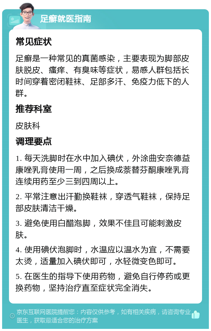 足癣就医指南 常见症状 足癣是一种常见的真菌感染，主要表现为脚部皮肤脱皮、瘙痒、有臭味等症状，易感人群包括长时间穿着密闭鞋袜、足部多汗、免疫力低下的人群。 推荐科室 皮肤科 调理要点 1. 每天洗脚时在水中加入碘伏，外涂曲安奈德益康唑乳膏使用一周，之后换成萘替芬酮康唑乳膏连续用药至少三到四周以上。 2. 平常注意出汗勤换鞋袜，穿透气鞋袜，保持足部皮肤清洁干燥。 3. 避免使用白醋泡脚，效果不佳且可能刺激皮肤。 4. 使用碘伏泡脚时，水温应以温水为宜，不需要太烫，适量加入碘伏即可，水轻微变色即可。 5. 在医生的指导下使用药物，避免自行停药或更换药物，坚持治疗直至症状完全消失。