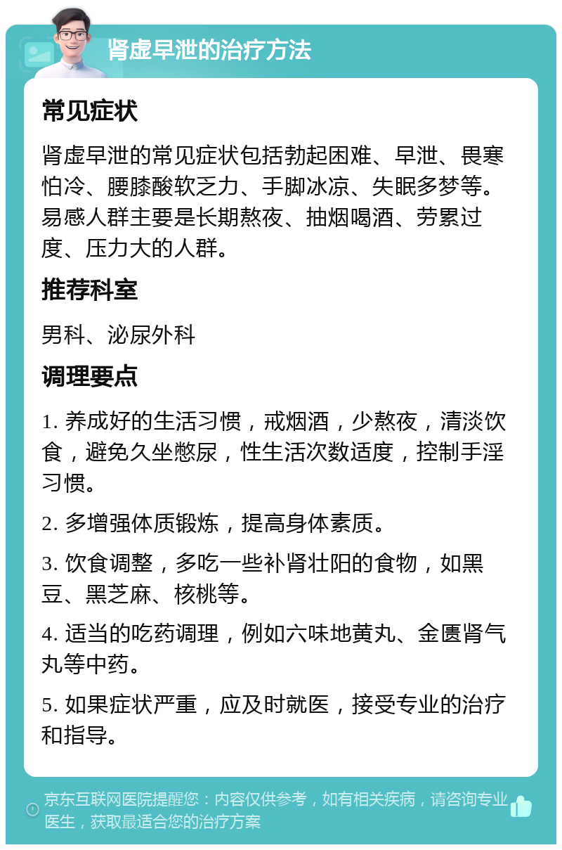 肾虚早泄的治疗方法 常见症状 肾虚早泄的常见症状包括勃起困难、早泄、畏寒怕冷、腰膝酸软乏力、手脚冰凉、失眠多梦等。易感人群主要是长期熬夜、抽烟喝酒、劳累过度、压力大的人群。 推荐科室 男科、泌尿外科 调理要点 1. 养成好的生活习惯，戒烟酒，少熬夜，清淡饮食，避免久坐憋尿，性生活次数适度，控制手淫习惯。 2. 多增强体质锻炼，提高身体素质。 3. 饮食调整，多吃一些补肾壮阳的食物，如黑豆、黑芝麻、核桃等。 4. 适当的吃药调理，例如六味地黄丸、金匮肾气丸等中药。 5. 如果症状严重，应及时就医，接受专业的治疗和指导。