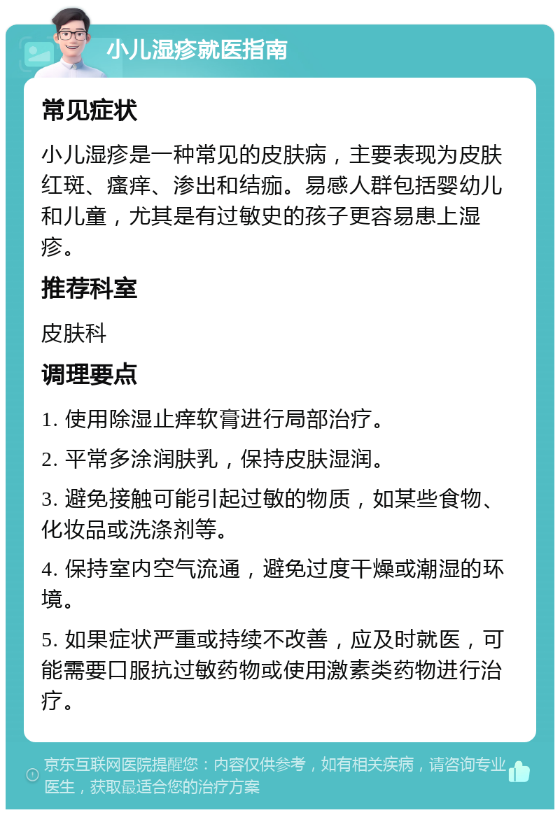 小儿湿疹就医指南 常见症状 小儿湿疹是一种常见的皮肤病，主要表现为皮肤红斑、瘙痒、渗出和结痂。易感人群包括婴幼儿和儿童，尤其是有过敏史的孩子更容易患上湿疹。 推荐科室 皮肤科 调理要点 1. 使用除湿止痒软膏进行局部治疗。 2. 平常多涂润肤乳，保持皮肤湿润。 3. 避免接触可能引起过敏的物质，如某些食物、化妆品或洗涤剂等。 4. 保持室内空气流通，避免过度干燥或潮湿的环境。 5. 如果症状严重或持续不改善，应及时就医，可能需要口服抗过敏药物或使用激素类药物进行治疗。