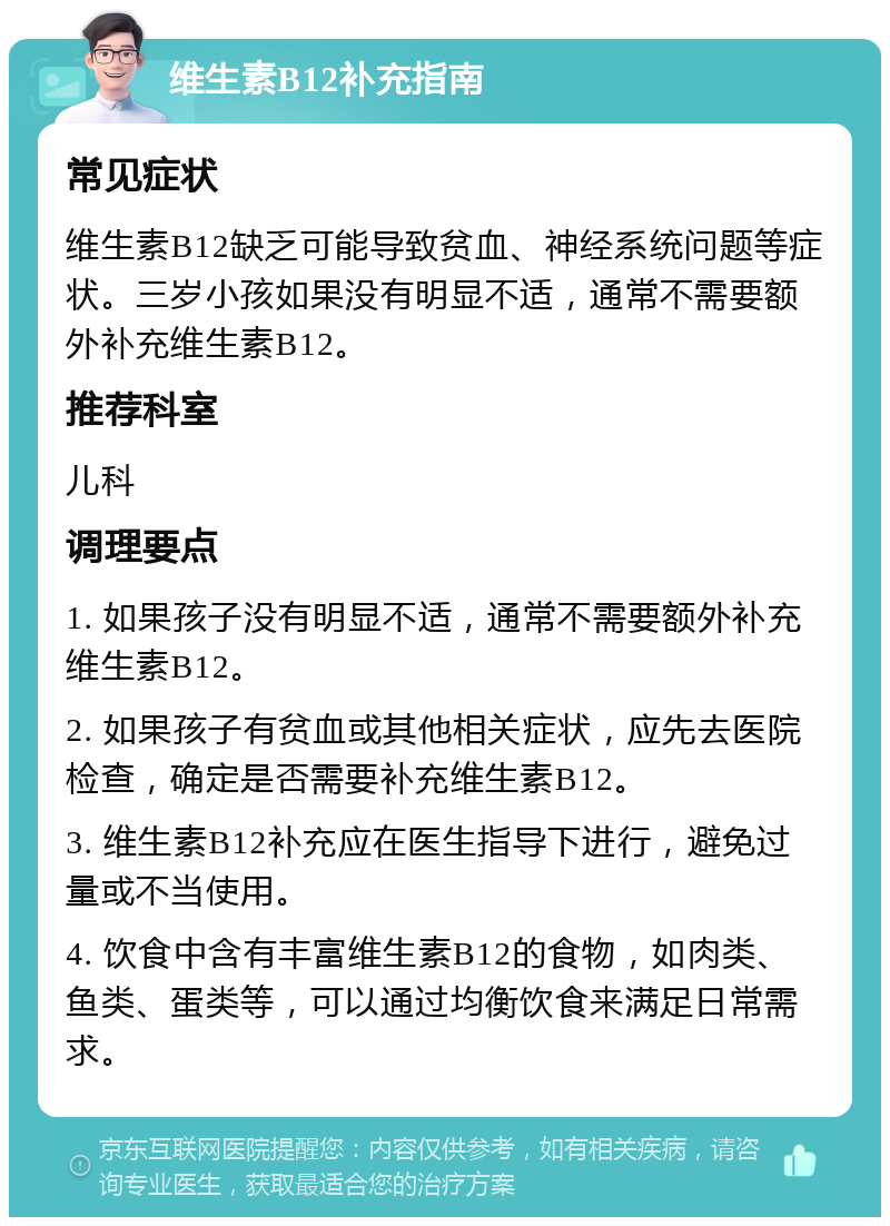 维生素B12补充指南 常见症状 维生素B12缺乏可能导致贫血、神经系统问题等症状。三岁小孩如果没有明显不适，通常不需要额外补充维生素B12。 推荐科室 儿科 调理要点 1. 如果孩子没有明显不适，通常不需要额外补充维生素B12。 2. 如果孩子有贫血或其他相关症状，应先去医院检查，确定是否需要补充维生素B12。 3. 维生素B12补充应在医生指导下进行，避免过量或不当使用。 4. 饮食中含有丰富维生素B12的食物，如肉类、鱼类、蛋类等，可以通过均衡饮食来满足日常需求。