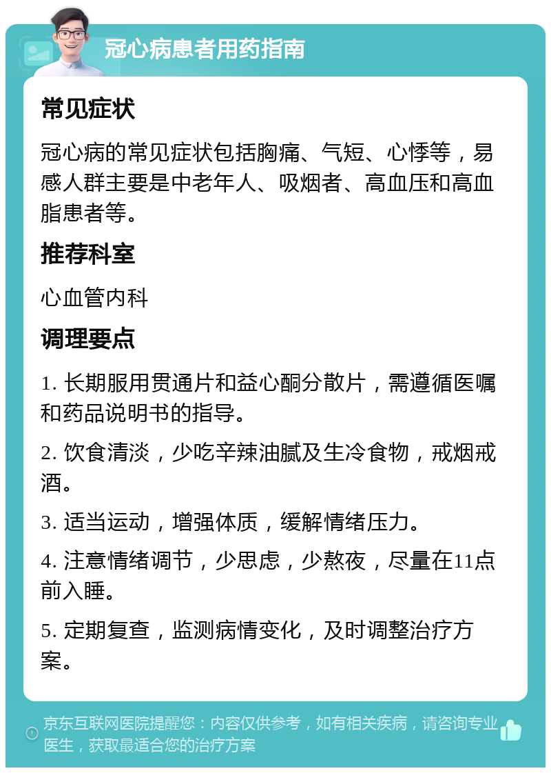 冠心病患者用药指南 常见症状 冠心病的常见症状包括胸痛、气短、心悸等，易感人群主要是中老年人、吸烟者、高血压和高血脂患者等。 推荐科室 心血管内科 调理要点 1. 长期服用贯通片和益心酮分散片，需遵循医嘱和药品说明书的指导。 2. 饮食清淡，少吃辛辣油腻及生冷食物，戒烟戒酒。 3. 适当运动，增强体质，缓解情绪压力。 4. 注意情绪调节，少思虑，少熬夜，尽量在11点前入睡。 5. 定期复查，监测病情变化，及时调整治疗方案。