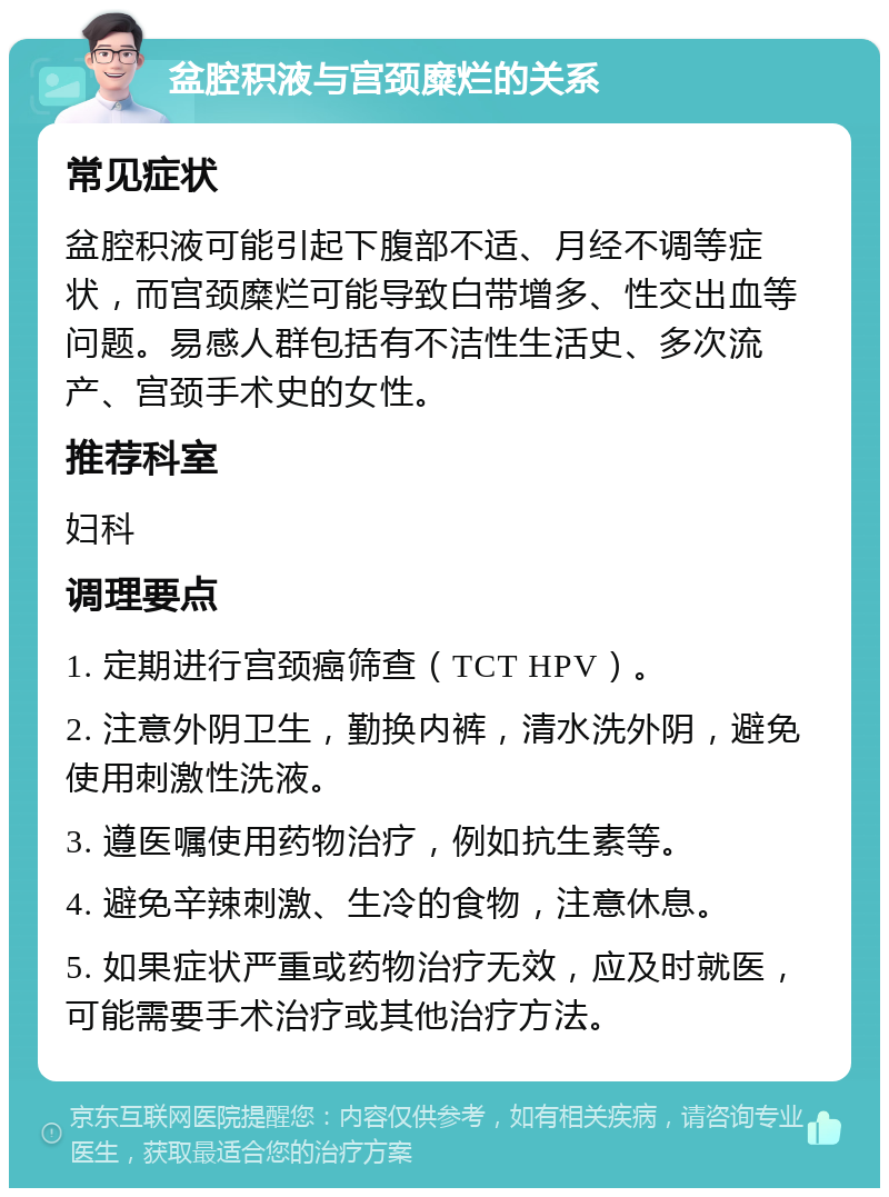 盆腔积液与宫颈糜烂的关系 常见症状 盆腔积液可能引起下腹部不适、月经不调等症状，而宫颈糜烂可能导致白带增多、性交出血等问题。易感人群包括有不洁性生活史、多次流产、宫颈手术史的女性。 推荐科室 妇科 调理要点 1. 定期进行宫颈癌筛查（TCT HPV）。 2. 注意外阴卫生，勤换内裤，清水洗外阴，避免使用刺激性洗液。 3. 遵医嘱使用药物治疗，例如抗生素等。 4. 避免辛辣刺激、生冷的食物，注意休息。 5. 如果症状严重或药物治疗无效，应及时就医，可能需要手术治疗或其他治疗方法。