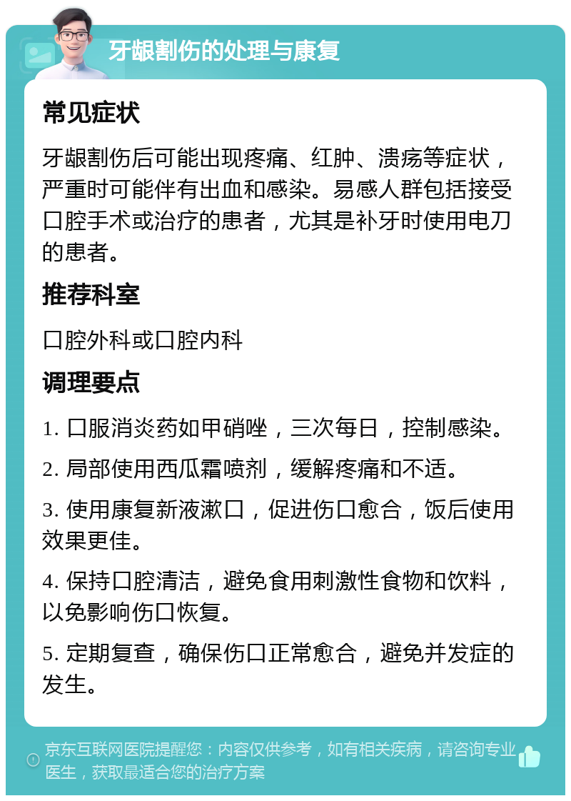 牙龈割伤的处理与康复 常见症状 牙龈割伤后可能出现疼痛、红肿、溃疡等症状，严重时可能伴有出血和感染。易感人群包括接受口腔手术或治疗的患者，尤其是补牙时使用电刀的患者。 推荐科室 口腔外科或口腔内科 调理要点 1. 口服消炎药如甲硝唑，三次每日，控制感染。 2. 局部使用西瓜霜喷剂，缓解疼痛和不适。 3. 使用康复新液漱口，促进伤口愈合，饭后使用效果更佳。 4. 保持口腔清洁，避免食用刺激性食物和饮料，以免影响伤口恢复。 5. 定期复查，确保伤口正常愈合，避免并发症的发生。