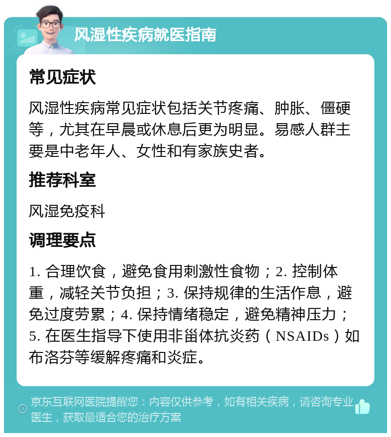 风湿性疾病就医指南 常见症状 风湿性疾病常见症状包括关节疼痛、肿胀、僵硬等，尤其在早晨或休息后更为明显。易感人群主要是中老年人、女性和有家族史者。 推荐科室 风湿免疫科 调理要点 1. 合理饮食，避免食用刺激性食物；2. 控制体重，减轻关节负担；3. 保持规律的生活作息，避免过度劳累；4. 保持情绪稳定，避免精神压力；5. 在医生指导下使用非甾体抗炎药（NSAIDs）如布洛芬等缓解疼痛和炎症。