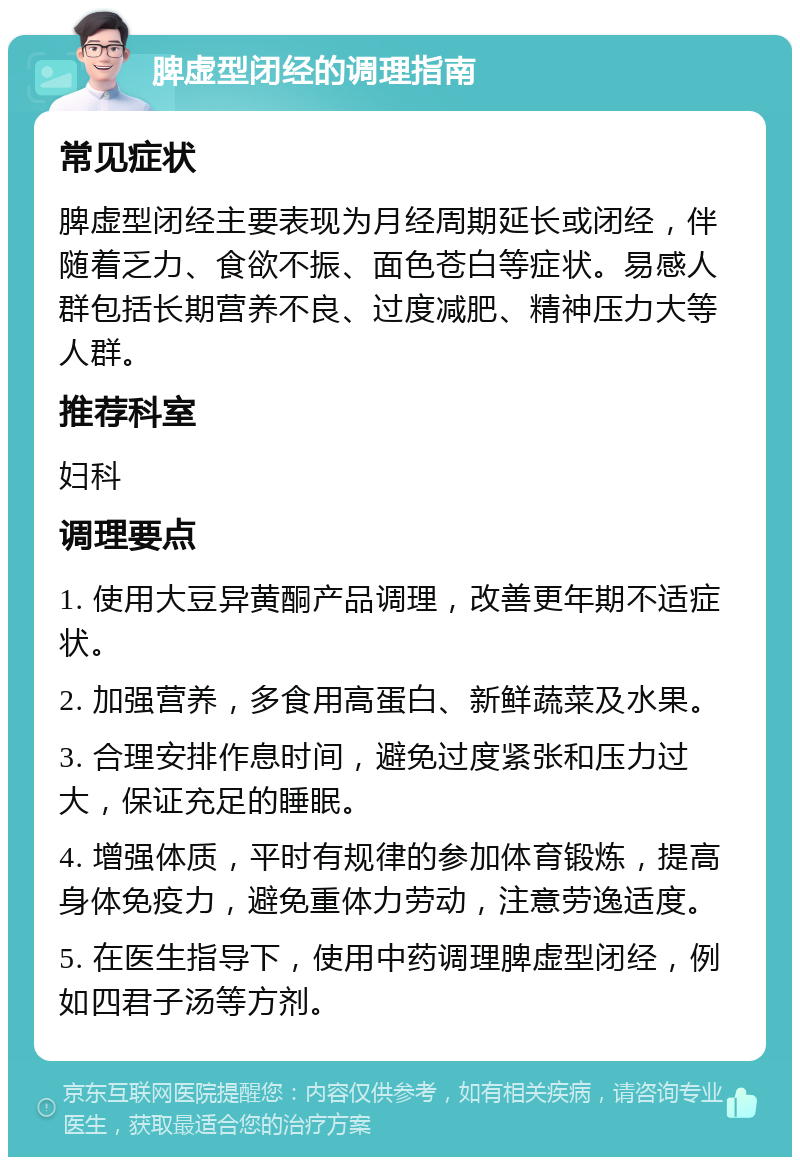 脾虚型闭经的调理指南 常见症状 脾虚型闭经主要表现为月经周期延长或闭经，伴随着乏力、食欲不振、面色苍白等症状。易感人群包括长期营养不良、过度减肥、精神压力大等人群。 推荐科室 妇科 调理要点 1. 使用大豆异黄酮产品调理，改善更年期不适症状。 2. 加强营养，多食用高蛋白、新鲜蔬菜及水果。 3. 合理安排作息时间，避免过度紧张和压力过大，保证充足的睡眠。 4. 增强体质，平时有规律的参加体育锻炼，提高身体免疫力，避免重体力劳动，注意劳逸适度。 5. 在医生指导下，使用中药调理脾虚型闭经，例如四君子汤等方剂。