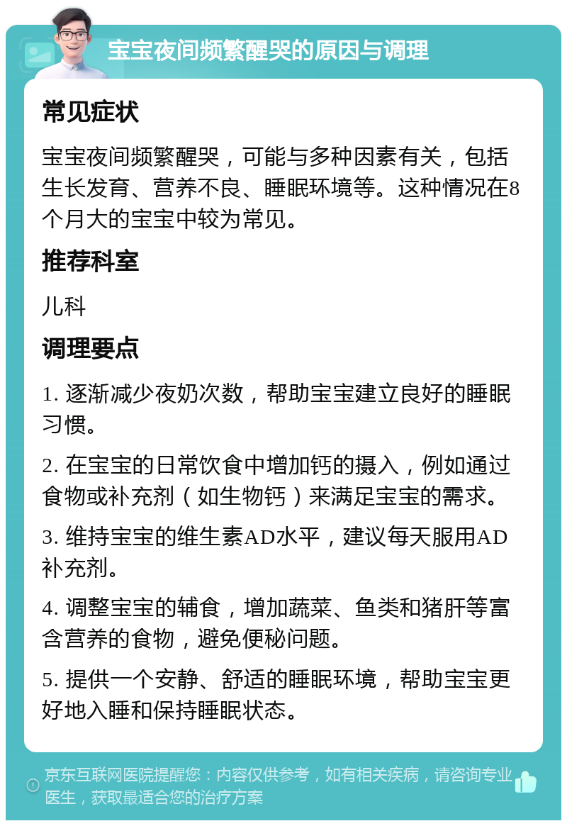 宝宝夜间频繁醒哭的原因与调理 常见症状 宝宝夜间频繁醒哭，可能与多种因素有关，包括生长发育、营养不良、睡眠环境等。这种情况在8个月大的宝宝中较为常见。 推荐科室 儿科 调理要点 1. 逐渐减少夜奶次数，帮助宝宝建立良好的睡眠习惯。 2. 在宝宝的日常饮食中增加钙的摄入，例如通过食物或补充剂（如生物钙）来满足宝宝的需求。 3. 维持宝宝的维生素AD水平，建议每天服用AD补充剂。 4. 调整宝宝的辅食，增加蔬菜、鱼类和猪肝等富含营养的食物，避免便秘问题。 5. 提供一个安静、舒适的睡眠环境，帮助宝宝更好地入睡和保持睡眠状态。