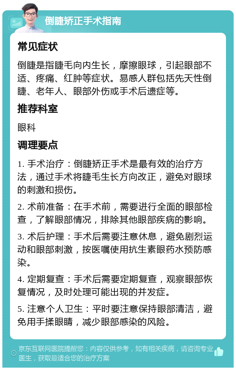 倒睫矫正手术指南 常见症状 倒睫是指睫毛向内生长，摩擦眼球，引起眼部不适、疼痛、红肿等症状。易感人群包括先天性倒睫、老年人、眼部外伤或手术后遗症等。 推荐科室 眼科 调理要点 1. 手术治疗：倒睫矫正手术是最有效的治疗方法，通过手术将睫毛生长方向改正，避免对眼球的刺激和损伤。 2. 术前准备：在手术前，需要进行全面的眼部检查，了解眼部情况，排除其他眼部疾病的影响。 3. 术后护理：手术后需要注意休息，避免剧烈运动和眼部刺激，按医嘱使用抗生素眼药水预防感染。 4. 定期复查：手术后需要定期复查，观察眼部恢复情况，及时处理可能出现的并发症。 5. 注意个人卫生：平时要注意保持眼部清洁，避免用手揉眼睛，减少眼部感染的风险。