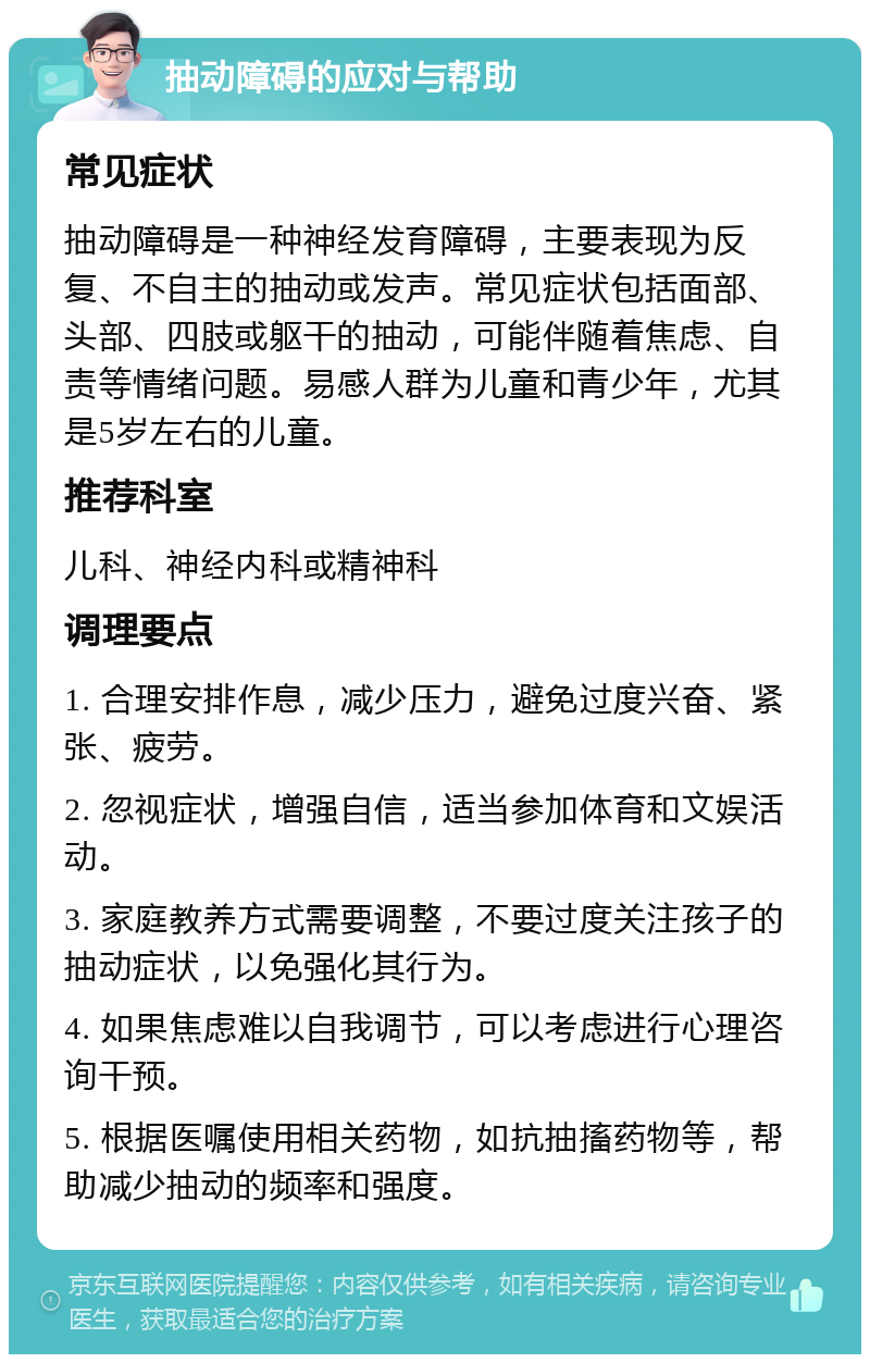 抽动障碍的应对与帮助 常见症状 抽动障碍是一种神经发育障碍，主要表现为反复、不自主的抽动或发声。常见症状包括面部、头部、四肢或躯干的抽动，可能伴随着焦虑、自责等情绪问题。易感人群为儿童和青少年，尤其是5岁左右的儿童。 推荐科室 儿科、神经内科或精神科 调理要点 1. 合理安排作息，减少压力，避免过度兴奋、紧张、疲劳。 2. 忽视症状，增强自信，适当参加体育和文娱活动。 3. 家庭教养方式需要调整，不要过度关注孩子的抽动症状，以免强化其行为。 4. 如果焦虑难以自我调节，可以考虑进行心理咨询干预。 5. 根据医嘱使用相关药物，如抗抽搐药物等，帮助减少抽动的频率和强度。