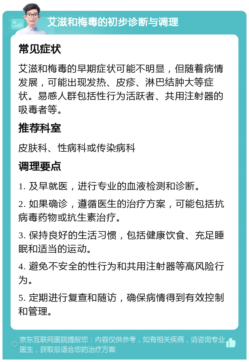 艾滋和梅毒的初步诊断与调理 常见症状 艾滋和梅毒的早期症状可能不明显，但随着病情发展，可能出现发热、皮疹、淋巴结肿大等症状。易感人群包括性行为活跃者、共用注射器的吸毒者等。 推荐科室 皮肤科、性病科或传染病科 调理要点 1. 及早就医，进行专业的血液检测和诊断。 2. 如果确诊，遵循医生的治疗方案，可能包括抗病毒药物或抗生素治疗。 3. 保持良好的生活习惯，包括健康饮食、充足睡眠和适当的运动。 4. 避免不安全的性行为和共用注射器等高风险行为。 5. 定期进行复查和随访，确保病情得到有效控制和管理。