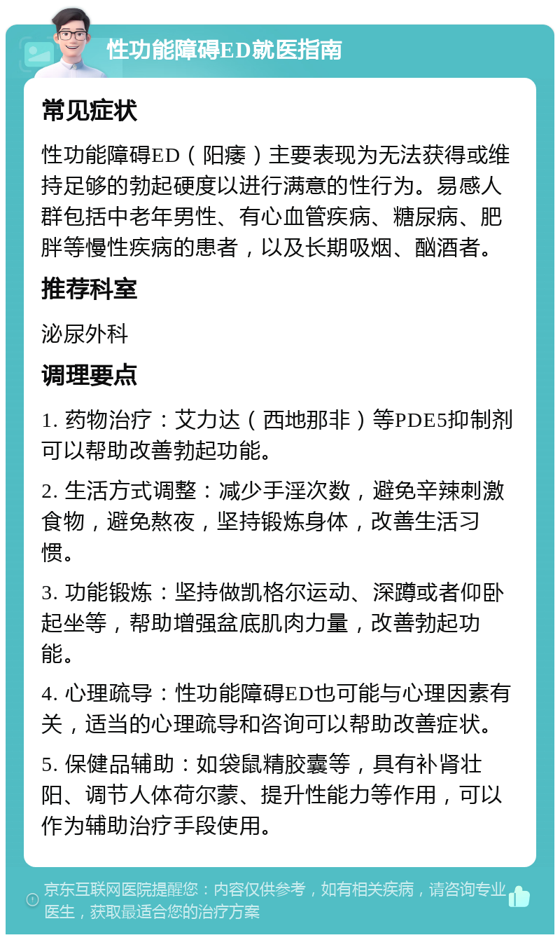 性功能障碍ED就医指南 常见症状 性功能障碍ED（阳痿）主要表现为无法获得或维持足够的勃起硬度以进行满意的性行为。易感人群包括中老年男性、有心血管疾病、糖尿病、肥胖等慢性疾病的患者，以及长期吸烟、酗酒者。 推荐科室 泌尿外科 调理要点 1. 药物治疗：艾力达（西地那非）等PDE5抑制剂可以帮助改善勃起功能。 2. 生活方式调整：减少手淫次数，避免辛辣刺激食物，避免熬夜，坚持锻炼身体，改善生活习惯。 3. 功能锻炼：坚持做凯格尔运动、深蹲或者仰卧起坐等，帮助增强盆底肌肉力量，改善勃起功能。 4. 心理疏导：性功能障碍ED也可能与心理因素有关，适当的心理疏导和咨询可以帮助改善症状。 5. 保健品辅助：如袋鼠精胶囊等，具有补肾壮阳、调节人体荷尔蒙、提升性能力等作用，可以作为辅助治疗手段使用。