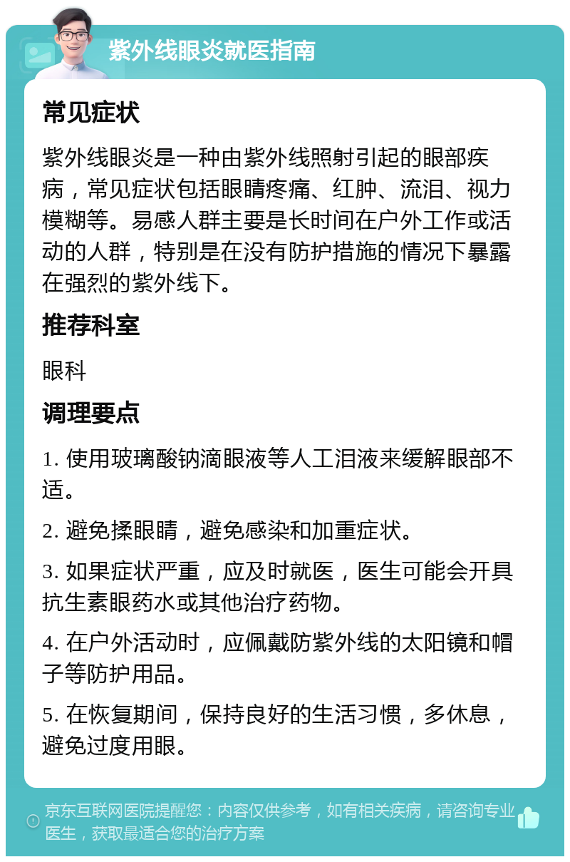 紫外线眼炎就医指南 常见症状 紫外线眼炎是一种由紫外线照射引起的眼部疾病，常见症状包括眼睛疼痛、红肿、流泪、视力模糊等。易感人群主要是长时间在户外工作或活动的人群，特别是在没有防护措施的情况下暴露在强烈的紫外线下。 推荐科室 眼科 调理要点 1. 使用玻璃酸钠滴眼液等人工泪液来缓解眼部不适。 2. 避免揉眼睛，避免感染和加重症状。 3. 如果症状严重，应及时就医，医生可能会开具抗生素眼药水或其他治疗药物。 4. 在户外活动时，应佩戴防紫外线的太阳镜和帽子等防护用品。 5. 在恢复期间，保持良好的生活习惯，多休息，避免过度用眼。