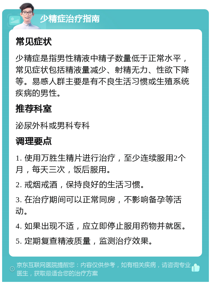 少精症治疗指南 常见症状 少精症是指男性精液中精子数量低于正常水平，常见症状包括精液量减少、射精无力、性欲下降等。易感人群主要是有不良生活习惯或生殖系统疾病的男性。 推荐科室 泌尿外科或男科专科 调理要点 1. 使用万胜生精片进行治疗，至少连续服用2个月，每天三次，饭后服用。 2. 戒烟戒酒，保持良好的生活习惯。 3. 在治疗期间可以正常同房，不影响备孕等活动。 4. 如果出现不适，应立即停止服用药物并就医。 5. 定期复查精液质量，监测治疗效果。