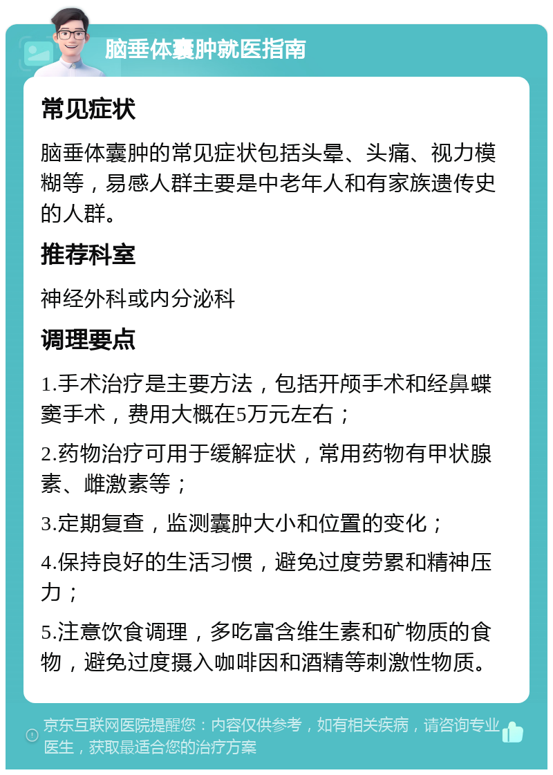 脑垂体囊肿就医指南 常见症状 脑垂体囊肿的常见症状包括头晕、头痛、视力模糊等，易感人群主要是中老年人和有家族遗传史的人群。 推荐科室 神经外科或内分泌科 调理要点 1.手术治疗是主要方法，包括开颅手术和经鼻蝶窦手术，费用大概在5万元左右； 2.药物治疗可用于缓解症状，常用药物有甲状腺素、雌激素等； 3.定期复查，监测囊肿大小和位置的变化； 4.保持良好的生活习惯，避免过度劳累和精神压力； 5.注意饮食调理，多吃富含维生素和矿物质的食物，避免过度摄入咖啡因和酒精等刺激性物质。